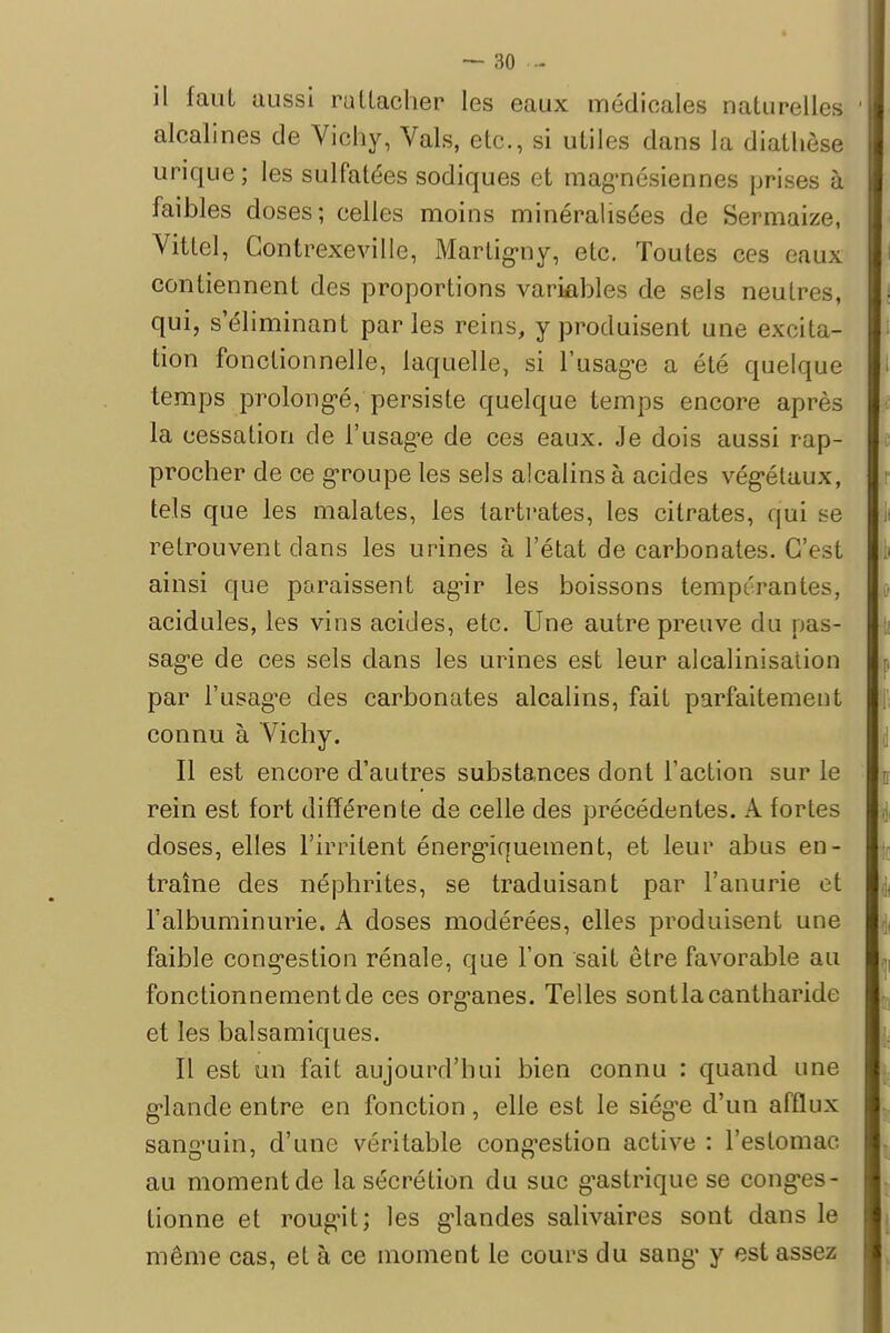 il faut aussi rattacher les eaux médicales naturelles 1 alcalines de Vichy, Vais, etc., si utiles dans la diathèse urique; les sulfatées sodiques et magnésiennes prises à faibles doses; celles moins minéralisées de Sermaize, Vittel, Gontrexeville, Martigny, etc. Toutes ces eaux contiennent des proportions variables de sels neutres, qui, s éliminant parles reins, y produisent une excita- tion fonctionnelle, laquelle, si l'usage a été quelque temps prolongé, persiste quelque temps encore après la cessation de l'usagée de ces eaux. Je dois aussi rap- procher de ce groupe les sels alcalins à acides végétaux, tels que les malates, les tartrates, les citrates, qui se retrouvent dans les urines à l'état de carbonates. G'< ainsi que paraissent agir les boissons tempérantes, acidulés, les vins acides, etc. Une autre preuve du pas- sage de ces sels dans les urines est leur alcalinisation par l'usagée des carbonates alcalins, fait parfaitement connu à Vichy. Il est encore d'autres substances dont l'action sur le rein est fort différente de celle des précédentes. A fortes doses, elles l'irritent énergiquement, et leur abus en- traîne des néphrites, se traduisant par l'anurie et l'albuminurie. A doses modérées, elles produisent une faible congestion rénale, que l'on sait être favorable au fonctionnement de ces organes. Telles sontlacantharide et les balsamiques. Il est un fait aujourd'hui bien connu : quand une glande entre en fonction, elle est le siège d'un afflux sanguin, d'une véritable congestion active : l'estomac au moment de la sécrétion du suc g'astrique se conges- tionne et rougit; les glandes salivaires sont dans le même cas, et à ce moment le cours du sang y est assez