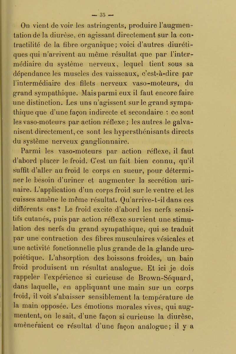 — 38 — On vient de voir les astringents, produire l'augmen- tation de la diurèse, en agissant directement sur la con- tractilité de la fibre organique; voici d'autres diuréti- ques qui n'arrivent au même résultat que par l'inter- médiaire du système nerveux, lequel lient sous sa dépendance les muscles des vaisseaux, c'est-à-dire par l'intermédiaire des filets nerveux vaso-moteurs, du grand sympathique. Mais parmi eux il faut encore faire une distinction. Les uns n'agissent sur le grand sympa- thique que d'une façon indirecte et secondaire ; ce sont les vaso-moteurs par action réflexe ; les autres le galva- nisent directement, ce sont les hypersthénisants directs du système nerveux ganglionnaire. Parmi les vaso-moteurs par action réflexe, il faut d'abord placer le froid. C'est un fait bien connu, qu'il suffit d'aller au froid le corps en sueur, pour détermi- ner le besoin d'uriner et augmenter la sécrétion uri- naire. L'application d'un corps froid sur le ventre et les cuisses amène le même résultat. Qu'arrive-t-ii dans ces différents cas? Le froid excite d'abord les nerfs sensi- tifs cutanés, puis par action réflexe survient une stimu- lation des nerfs du grand sympathique, qui se traduit par une contraction des fibres musculaires vésicales et une activité fonctionnelle plus gTande de la glande uro- poiétique. L'absorption des boissons froides, un bain froid produisent un résultat analogue. Et ici je dois rappeler l'expérience si curieuse de Brown-Séquard, dans laquelle, en appliquant une main sur un corps froid, il voit s'abaisser sensiblement la température de la main opposée. Les émotions morales vives, qui aug- mentent, on lésait, d'une façon si curieuse la diurèse, amèneraient ce résultat d'une façon analogue; il y a