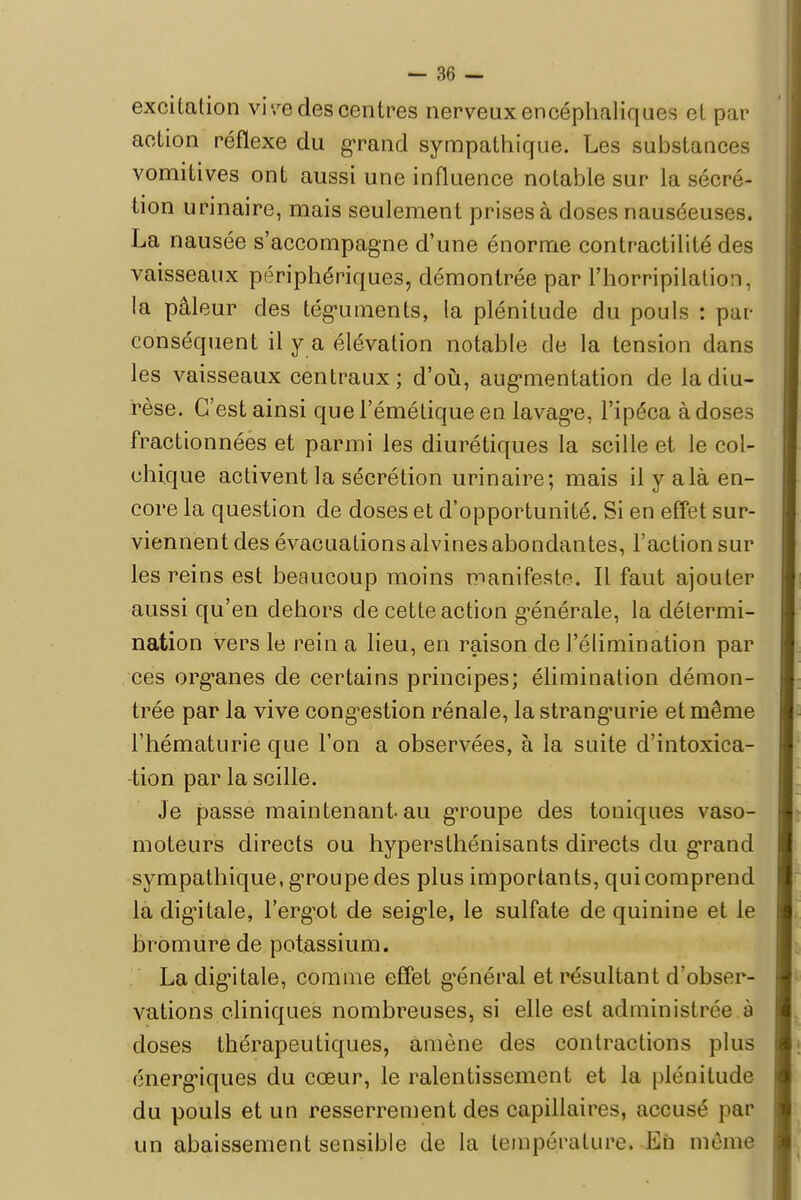 excitation vi-/e des centres nerveux encéphaliques et par action réflexe du grand sympathique. Les substances vomitives ont aussi une influence notable sur la sécré- tion urinaire, mais seulement prises à doses nauséeuses. La nausée s'accompagne d'une énorme contractilité des vaisseaux périphériques, démontrée par l'horripilation, la pâleur des téguments, la plénitude du pouls : pur conséquent il y a élévation notable de la tension dans les vaisseaux centraux; d'où, augmentation de la diu- rèse. C'est ainsi quel'émétiqueen lavage, l'ipéca à doses fractionnées et parmi les diurétiques la scille et le col- chique activent la sécrétion urinaire; mais il y alà en- core la question de doses et d'opportunité. Si en effet sur- viennent des évacuations alvines abondantes, l'action sur les reins est beaucoup moins manifeste. Il faut ajouter aussi qu'en dehors de cette action générale, la détermi- nation vers le rein a lieu, en raison de l'élimination par ces organes de certains principes; élimination démon- trée par la vive congestion rénale, la strangurie et même l'hématurie que l'on a observées, à la suite d'intoxica- tion par la scille. Je passe maintenant, au groupe des toniques vaso- moteurs directs ou hypersthénisants directs du grand sympathique, groupe des plus importants, qui comprend la digitale, l'erg-ot de seigle, le sulfate de quinine et le bromure de potassium. La digitale, comme effet général et résultant d'obser- vations cliniques nombreuses, si elle est administrée à doses thérapeutiques, amène des contractions plus énergiques du cœur, le ralentissement et la plénitude du pouls et un resserrement des capillaires, accusé par un abaissement sensible de la température. En même