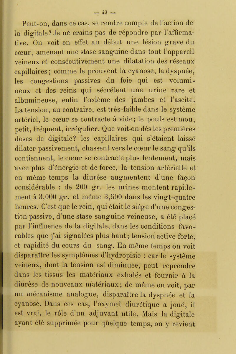 Peut-on, dans ce cas, se rendre compte de l'action de la digitale? Je nô crains pas de répondre par l'affirma- tive. On voit en effet au début une lésion grave du cœur, amenant une stase sanguine dans tout l'appareil veineux et consécutivement une dilatation des réseaux- capillaires ; comme le prouvent la cyanose, la dyspnée, les congestions passives du foie qui est volumi- neux et des reins qui sécrètent une urine rare et albumineuse, enfin l'oedème des jambes et l'ascite. La tension, au contraire, est très-faible dans le système artériel, le cœur se contracte à vide; le pouls est mou, petit, fréquent, irrégulier. Que voit-on dès les premières doses de digitale? les capillaires qui s'étaient laissé dilater passivement, chassent vers le cœur le sang* qu'ils contiennent, le cœur se contracte plus lentement, mais avec plus d'énergie et de force, la tension artérielle et en même temps la diurèse augmentent d'une façon considérable : de 200 gr. les urines montent rapide- ment à 3,000 gr. et même 3,500 dans les ving*t-quatre heures. C'est que le rein, qui était le siég*e d'une conges- tion passive, d'une stase sang*uine veineuse, a été placé par l'influence de la digitale, dans les conditions favo- rables que j'ai signalées plus haut; tension active forte, et rapidité du cours du sang*. En même temps on voit disparaître les symptômes d'hydropisie : car le système veineux, dont la tension est diminuée, peut reprendre dans les tissus les matériaux exhalés et fournir à la diurèse de nouveaux matériaux; de même on voit, par un mécanisme analogie, disparaître la dyspnée et la cyanose. Dans ces cas, l'oxymel diurétique a joué, il est vrai, le rôle d'un adjuvant utile. Mais la digitale ayant été supprimée pour quelque temps, on y revient