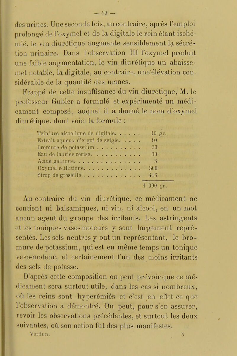 des urines. Une seconde fois, au contraire, après l'emploi prolongé de l'oxymel et de la dig'itale le rein étant isché- mië, le vin diurétique augmente sensiblement la sécré- tion urinaire. Dans l'observation III l'oxymel produit une faible augmentation, le vin diurétique un abaisse- met notable, la dig'itale, au contraire, une'élévation con- sidérable de la quantité des urines. Frappé de cette insuffisance du vin diurétique, M. le professeur Gubler a formulé et expérimenté un médi- cament composé, auquel il a donné le nom d'oxymel diurétique, dont voici la formule : Teinture alcoolique de. digitale Il) gr. Extrait aqueux d'ergot de seigle 10 Bromure de potassium 30 Eau de laurier cerise 30 Acide gallique H Oxymel ecillitique 500 Sirop de groseille , . . 41 o ■1.000 gr. Au contraire du vin diurétique, ce médicament ne contient ni balsamiques, ni vin, ni alcool, en un mot aucun ag-ent du gToupe des irritants. Les astringents et les toniques vaso-moteurs y sont largement repré- sentés. Les sels neutres y ont un représentant, le bro- mure de potassium, qui est en même temps un tonique vaso-moteur, et certainement l'un des moins irritants des sels de potasse. D'après cette composition on peut prévoir que ce mé- dicament sera surtout utile, dans les cas si nombreux, où les reins sont hyperémiés et c'est en effet ce que l'observation a démontré. On peut, pour s'en assurer, revoir les observations précédentes, et surtout les deux suivantes, où son action fut des plus manifestes. Verdun.