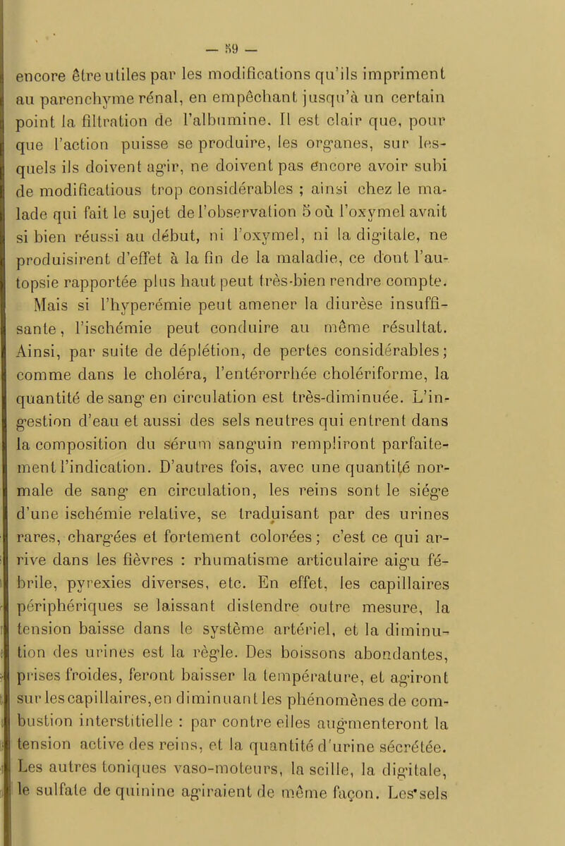 encore être utiles par les modifications qu'ils impriment au parenchyme rénal, en empêchant jusqu'à un certain point la filtration de l'albumine. Il est clair que, pour que l'action puisse se produire, les organes, sur les- quels ils doivent agir, ne doivent pas encore avoir subi de modificatious trop considérables ; ainsi chez le ma- lade qui fait le sujet de l'observation 5 où l'oxymel avait si bien réussi au début, ni l'oxymel, ni la digitale, ne produisirent d'effet à la fin de la maladie, ce dont l'au- topsie rapportée plus haut peut très-bien rendre compte. Mais si l'hyperémie peut amener la diurèse insuffi- sante , l'ischémie peut conduire au même résultat. Ainsi, par suite de déplétion, de pertes considérables; comme dans le choléra, l'entérorrhée cholériforme, la quantité de sang en circulation est très-diminuée. L'in- gestion d'eau et aussi des sels neutres qui entrent dans la composition du sérum sanguin rempliront parfaite- ment l'indication. D'autres fois, avec une quantité nor- male de sang en circulation, les reins sont le siég-e d'une ischémie relative, se traduisant par des urines rares, chargées et fortement colorées; c'est ce qui ar- rive dans les fièvres : rhumatisme articulaire aigu fé- brile, pyrexies diverses, etc. En effet, les capillaires périphériques se laissant distendre outre mesure, la tension baisse dans le système artériel, et la diminu- tion des urines est la règle. Des boissons abondantes, prises froides, feront baisser la température, et agiront sur les capillaires, en diminuant les phénomènes de com- bustion interstitielle : par contre elles augmenteront la tension active des reins, et la quantité d'urine sécrétée. Les autres toniques vaso-moteurs, la scille, la digitale, Ite sulfate de quinine agiraient fie même façon. Lcs'sels