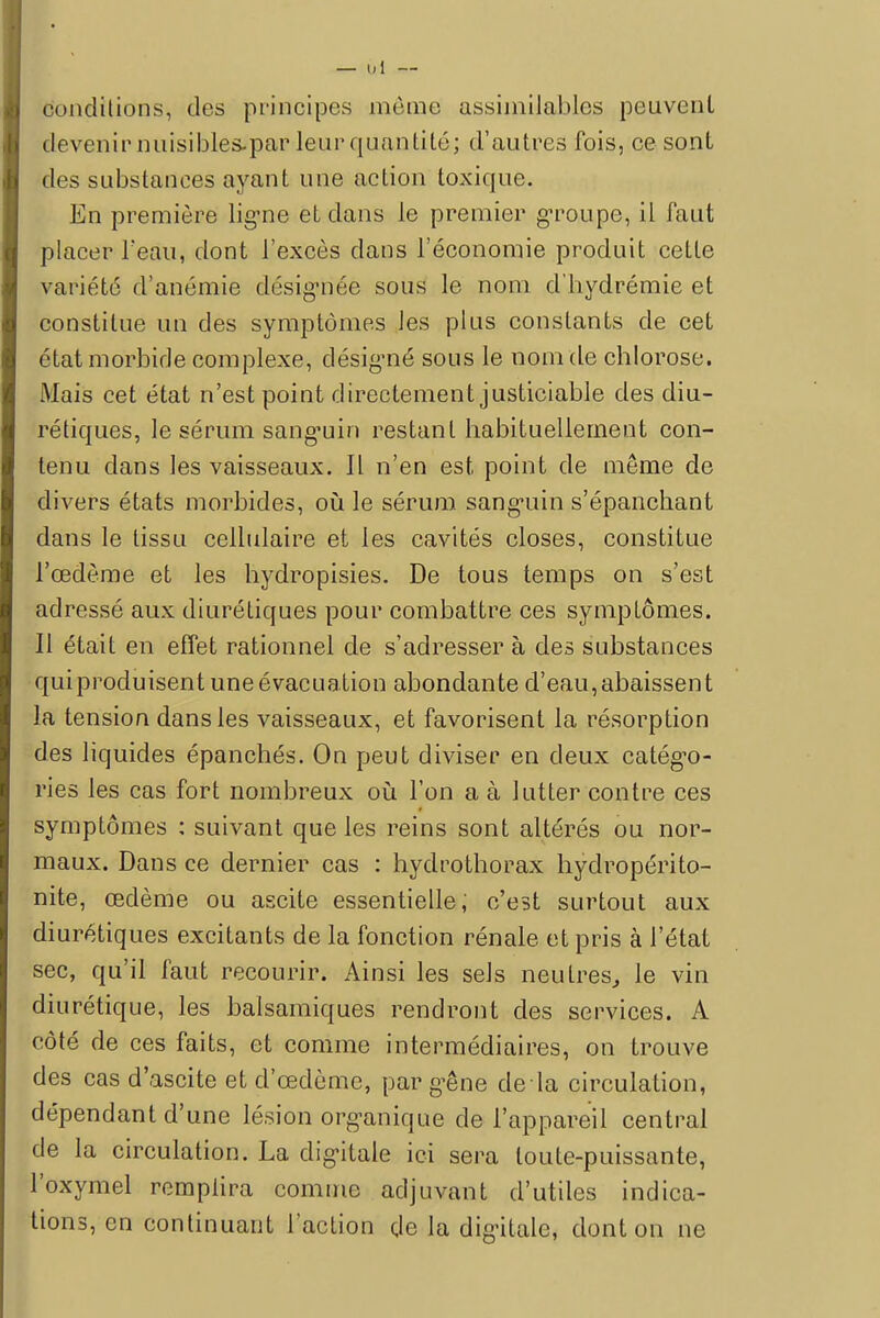 — 1,1 — conditions, des principes môme assimilables peuvent devenir nuisibles/par leur quantité; d'autres fois, ce sont des substances ayant une action toxique. En première ligne et dans le premier groupe, il faut placer l'eau, dont l'excès dans l'économie produit cette variété d'anémie désignée sous le nom d'hydrémie et constitue un des symptômes les plus constants de cet état morbide complexe, désigné sous le nom de chlorose. Mais cet état n'est point directement justiciable des diu- rétiques, le sérum sanguin restant habituellement con- tenu dans les vaisseaux. Il n'en est point de même de divers états morbides, où le sérum sanguin s'épanchant dans le tissu cellulaire et les cavités closes, constitue l'œdème et les hydropisies. De tous temps on s'est adressé aux diurétiques pour combattre ces symptômes. Il était en effet rationnel de s'adresser à des substances qui produisent une évacuation abondante d'eau,abaissent la tension dans les vaisseaux, et favorisent la résorption des liquides épanchés. On peut diviser en deux catégo- ries les cas fort nombreux où l'on a à lutter contre ces symptômes : suivant que les reins sont altérés ou nor- maux. Dans ce dernier cas : hydrothorax hydropérito- nite, œdème ou ascite essentielle, c'est surtout aux diurétiques excitants de la fonction rénale et pris à l'état sec, qu'il faut recourir. Ainsi les sels neutres, le vin diurétique, les balsamiques rendront des services. A côté de ces faits, et comme intermédiaires, on trouve des cas d'ascite et d'œdème, par gêne de la circulation, dépendant d'une lésion organique de l'appareil central de la circulation. La digitale ici sera toute-puissante, l'oxymel remplira comme adjuvant d'utiles indica- tions, en continuant l'action de la digitale, dont on ne