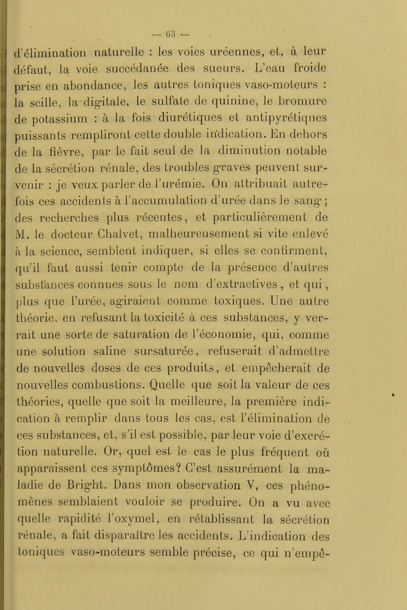 d'élimination naturelle : les voies uréennes, et, à leur- défaut, la voie succédanée des sueurs. L'eau froide prise en abondance, les autres toniques vaso-moteurs : la scille, la dig-itale, le sulfate de quinine, le bromure de potassium : à la fois diurétiques et antipyrétiques puissants rempliront cette double indication. En dehors de la fièvre, par le fait seul de la diminution notable de la sécrétion rénale, des troubles graves peuvent sur- venir : je veux parler de l'urémie. On attribuait autre- fois ces accidents à l'accumulation d'urée dans Je sang' ; des recherches plus récentes, et particulièrement de M. le docteur Chalvet, malheureusement si vite enlevé n la science, semblent indiquer, si elles se confirment, qu'il faut aussi tenir compte de la présence d'autres substances connues sous le nom d'extractives, et qui, plus que l'urée, agiraient comme toxiques. Une autre théorie, en refusant la toxicité à ces substances, y ver- rait une sorte de saturation de l'économie, qui, comme une solution saline sursaturée, refuserait d'admettre de nouvelles doses de ces produits, et empêcherait de nouvelles combustions. Quelle que soit la valeur de ces théories, quelle que soit la meilleure, la première indi- cation à remplir dans tous les cas, est l'élimination de ces substances, et, s'il est possible, par leur voie d'excré- tion naturelle. Or, quel est le cas le plus fréquent où apparaissent ces symptômes? C'est assurément la ma- ladie de Brigrit. Dans mon observation V, ces phéno- mènes semblaient vouloir se produire. On a vu avec quelle rapidité l'oxymel, en rétablissant la sécrétion rénale, a fait disparaître les accidents. L'indication des toniques vaso-moteurs semble précise, ce qui n'empe-