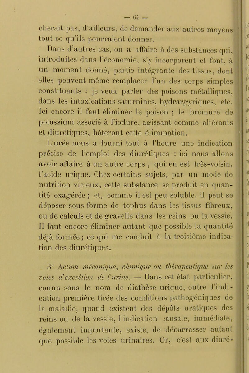 obérait pas, d'ailleurs, de demander aux autres moyens tout ce qu'ils pourraient donner. Dans d'autres cas, on a affaire à des substances qui, introduites dans l'économie, s'y incorporent et font, à un moment donné, partie intégrante des tissus, dont elles peuvent même remplacer l'un des corps simples constituants : je veux parler des poisons métalliques, clans les intoxications saturnines, hydrargyriques, etc. Ici encore il faut éliminer le poison ; le bromure de potassium associé à l'iodure, agissant comme altérants et diurétiques, hâteront cette élimination. L'urée nous a fourni tout à l'heure une indication précise de l'emploi des diurétiques : ici nous allons avoir affaire à un autre corps , qui en est très-voisin, l'acide uriquc. Chez certains sujets, par un mode de nutrition vicieux, cette substance se produit en quan- tité exagérée; et, comme il est peu soluble, il peut se déposer sous forme de tophus dans les tissus fibreux, ou de calculs et de gravelle dans les reins ou la vessie. Il faut encore éliminer autant que possible la quantité déjà formée; ce qui me conduit à la troisième indica- tion des diurétiques. 3° Action mécanique, chimique ou thérapeutique sur les voies dexcrétion de l'urine. — Dans cet état particulier, connu sous le nom de diathèse urique, outre l'indi- cation première tirée des conditions pathogéniques de la maladie, quand existent des dépôts uratiques des reins ou de la vessie, l'indication jausa e, immédiate, également importante, existe, de débarrasser aidant que possible les voies urinaires. Or, c'est aux diuré-