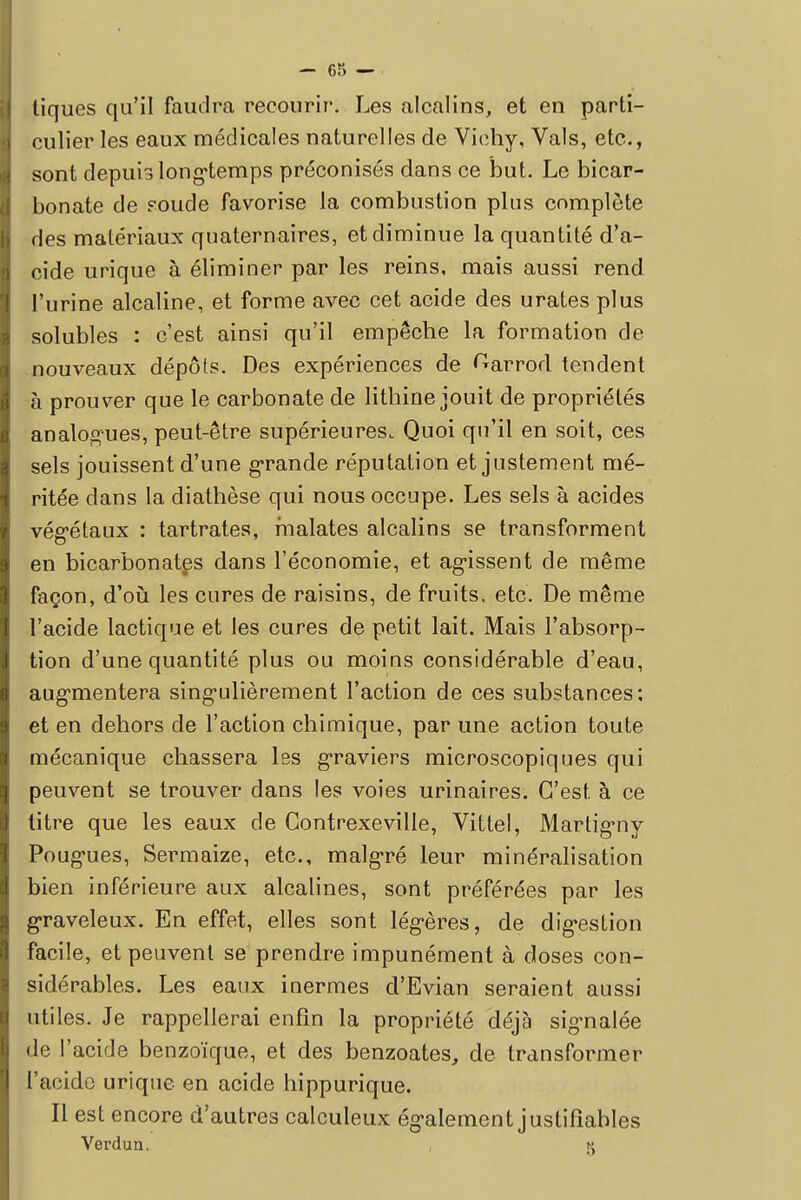 I tiques qu'il faudra recourir. Les alcalins, et en parti- ! culier les eaux médicales naturelles de Vichy, Vais, etc., 1 sont depuis longtemps préconisés dans ce but. Le bicar- bonate de soude favorise la combustion plus complète des matériaux quaternaires, et diminue la quantité d'a- I cide urique à éliminer par les reins, mais aussi rend l'urine alcaline, et forme avec cet acide des urates plus solubles : c'est ainsi qu'il empêche la formation de nouveaux dépôts. Des expériences de ^arrod tendent à prouver que le carbonate de lithine jouit de propriétés analogues, peut-être supérieures. Quoi qu'il en soit, ces sels jouissent d'une grande réputation et justement mé- ritée dans la diathèse qui nous occupe. Les sels à acides végétaux : tartrates, fnalates alcalins se transforment en bicarbonates dans l'économie, et ag-issent de même façon, d'où les cures de raisins, de fruits, etc. De même l'acide lactique et les cures de petit lait. Mais l'absorp- tion d'une quantité plus ou moins considérable d'eau, augmentera singulièrement l'action de ces substances: et en dehors de l'action chimique, par une action toute mécanique chassera les graviers microscopiques qui peuvent se trouver dans les voies urinaires. C'est à ce titre que les eaux de Gontrexeville, Vittel, Martigmy Pougnes, Sermaize, etc., malgré leur minéralisation bien inférieure aux alcalines, sont préférées par les graveleux. En effet, elles sont légères, de digestion facile, et peuvent se prendre impunément à doses con- sidérables. Les eaux inermes d'Evian seraient aussi utiles. Je rappellerai enfin la propriété déjà signalée de l'acide benzoïque, et des benzoates, de transformer l'acide urique en acide hippurique. Il est encore d'autres calculeux ég-alement justifiables Verdun. g