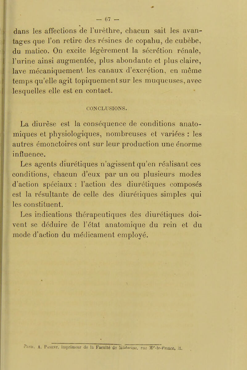 dans les affections de l'urèthre, chacun sait Jes avan- tages que l'on retire des résines de copahu, de cubèbe, du matico. On excite légèrement la sécrétion rénale, l'urine ainsi augmentée, plus abondante et plus claire, lave mécaniquement les canaux d'excrétion, en même temps qu'elle agit topiquementsur les muqueuses, avec lesquelles elle est en contact. CONCLUSIONS. La diurèse est la conséquence de conditions anato- miques et physiologiques, nombreuses et variées : les autres émonctoires ont sur leur production une énorme influence. Les agents diurétiques n'agissent qu'en réalisant ces conditions, chacun d'eux par un ou plusieurs modes d'action spéciaux : l'action des diurétiques composés est la résultante de celle des diurétiques simples qui les constituent. Les indications thérapeutiques des diurétiques doi- vent se déduire de l'état anatomique du rein et du mode d'action du médicament employé. Paris. A. Pahent, imprimeur du la Faculté de îiiàaiÙM, rue Mr-le-Hiincc, M.