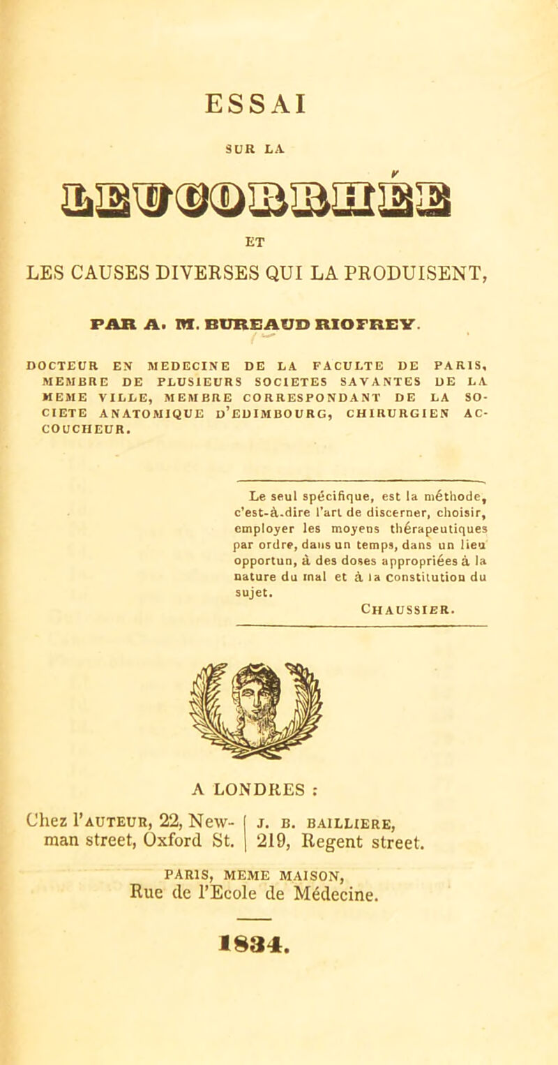 ESSAI SUR LA aTg^(g(DIBîBlIÎI2i3 ET LES CAUSES DIVERSES QUI LA PRODUISENT, FAR A. PI. BlIREAUD RIOFREY DOCTEUR EN MEDECINE DE LA FACULTE DE PARIS, MEMBRE DE PLUSIEURS SOCIETES SAVANTES DE LA MEME VILLE, MEMBRE CORRESPONDANT DE LA SO- CIETE ANATOMIQUE ü’EDIMBOURG, CHIRURGIEN AC- COUCHEUR, Le seul spécifique, est la méthode, c’est-à-dire l'art de discerner, choisir, employer les moyens thérapeutiques par ordre, dans un temps, dans un lieu opportun, à des doses appropriées à la nature du mal et à la constitution du sujet. Ch AUSSIER. A LONDRES : Chez Fauteur, 22, New- j j. b. bailliere, man Street, Oxford St. | 219, Regent Street. PARIS, MEME MAISON, Rue de l’Ecole de Médecine. 1834
