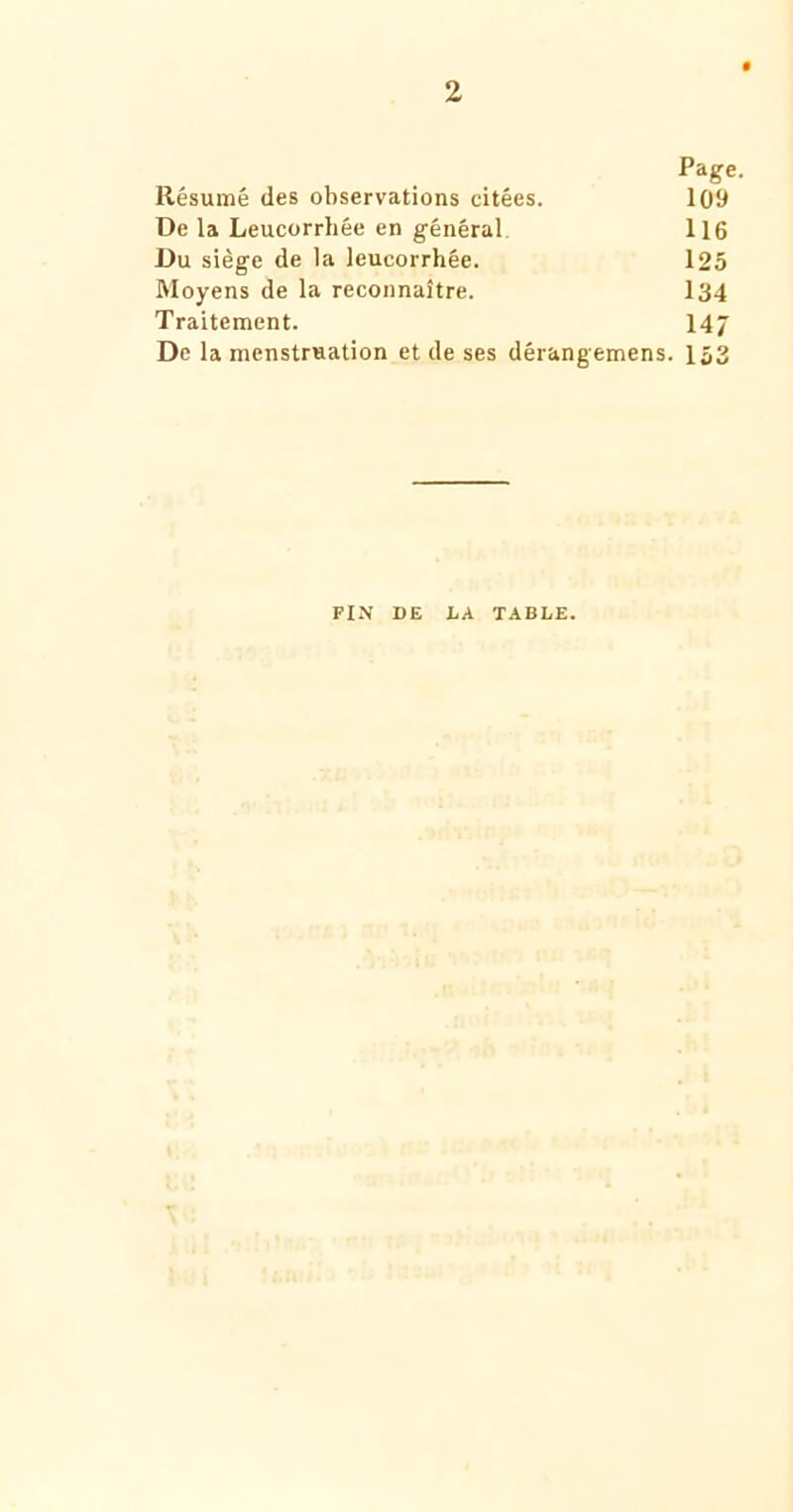 2 Page. Résumé des observations citées. 109 De la Leucorrhée en général 116 Du siège de la leucorrhée. 125 Moyens de la reconnaître. I34 Traitement. 14/ De la menstruation et de ses dérangemens. 153 FIN DE D A TABLE.