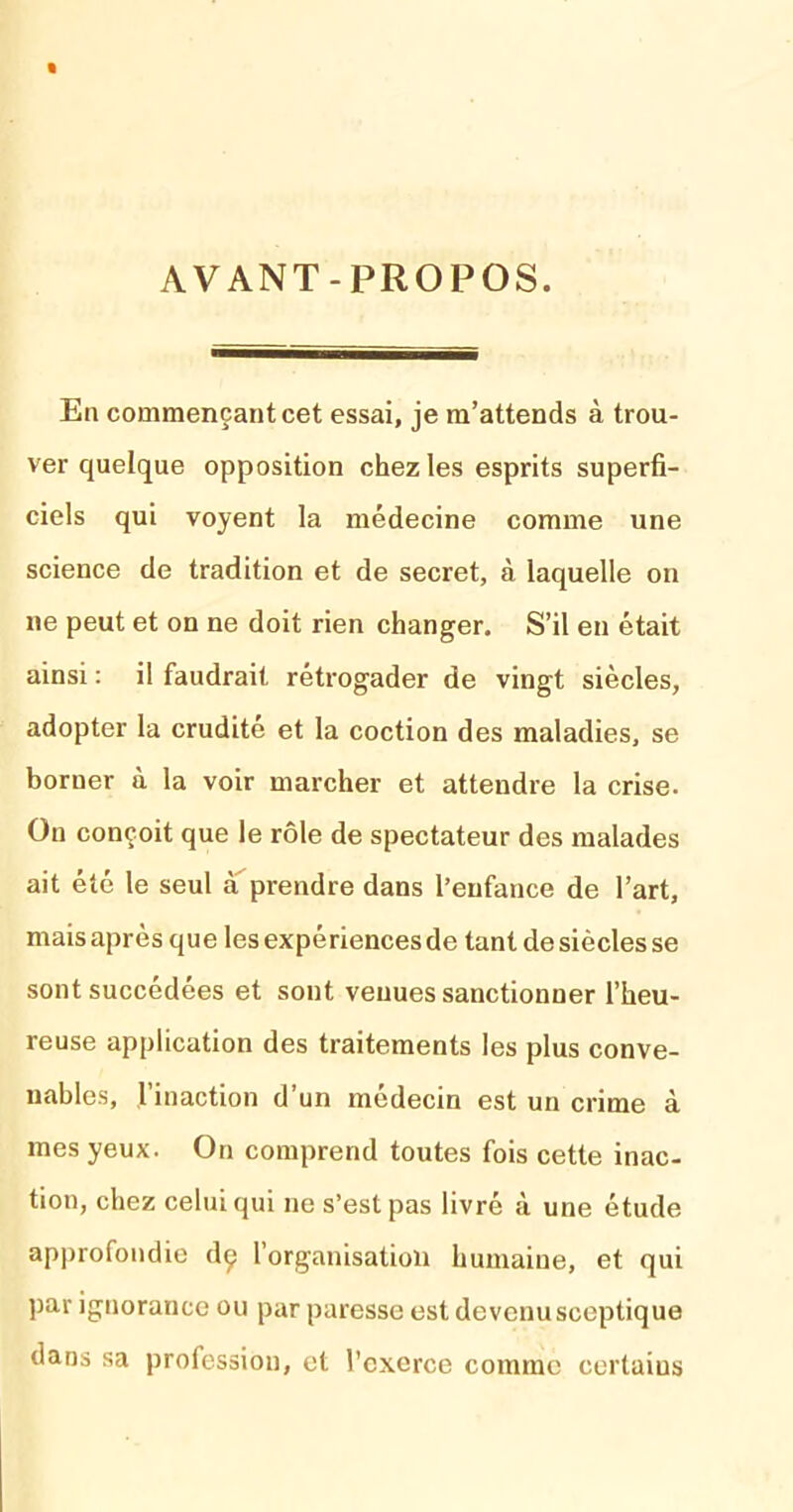 AVANT-PROPOS. En commençant cet essai, je m’attends à trou- ver quelque opposition chez les esprits superfi- ciels qui voyent la médecine comme une science de tradition et de secret, à laquelle on ne peut et on ne doit rien changer. S’il en était ainsi : il faudrait rétrogader de vingt siècles, adopter la crudité et la coction des maladies, se borner à la voir marcher et attendre la crise. On conçoit que le rôle de spectateur des malades ait été le seul à prendre dans l’enfance de l’art, mais après que les expériences de tant de siècles se sont succédées et sont venues sanctionner l’heu- reuse application des traitements les plus conve- nables, l’inaction d’un médecin est un crime à mes yeux. On comprend toutes fois cette inac- tion, chez celui qui ne s’est pas livré à une étude approfondie dç l’organisation humaine, et qui par ignorance ou par paresse est devenusceptique dans sa profession, et l’exerce comme certains