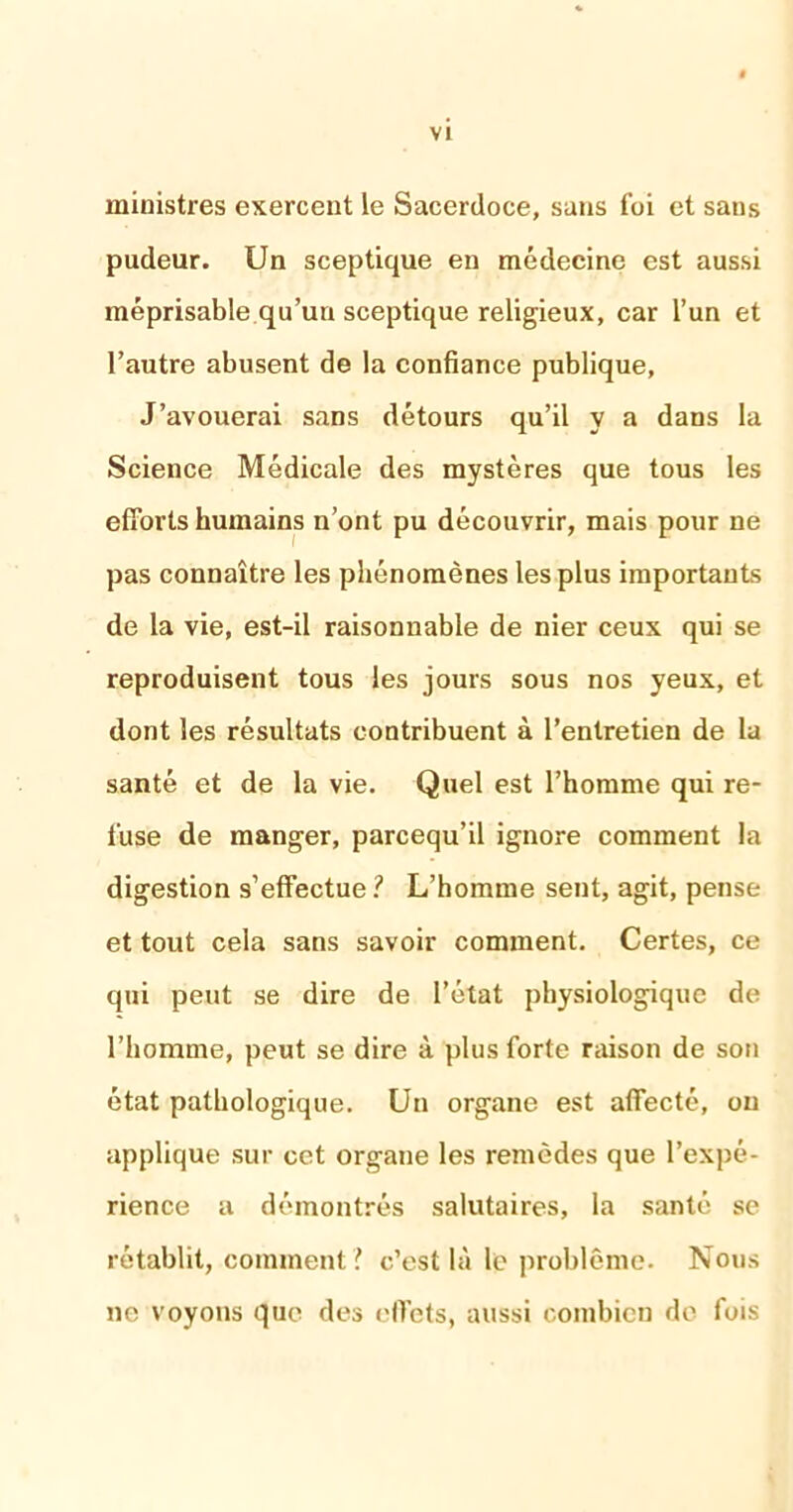 ministres exercent le Sacerdoce, sans foi et sans pudeur. Un sceptique en médecine est aussi méprisable qu’un sceptique religieux, car l’un et l’autre abusent de la confiance publique, J’avouerai sans détours qu’il y a dans la Science Médicale des mystères que tous les efforts humains n’ont pu découvrir, mais pour ne pas connaître les phénomènes les plus importants de la vie, est-il raisonnable de nier ceux qui se reproduisent tous les jours sous nos yeux, et dont les résultats contribuent à l’entretien de la santé et de la vie. Quel est l’homme qui re- fuse de manger, parcequ’il ignore comment la digestion s’effectue ? L’homme sent, agit, pense et tout cela sans savoir comment. Certes, ce qui peut se dire de l’état physiologique de l’homme, peut se dire à plus forte raison de son état pathologique. Un organe est affecté, ou applique sur cet organe les remèdes que l’expé- rience a démontrés salutaires, la santé se rétablit, comment ? c’est là le problème. Nous ne voyons que des effets, aussi combien de fois