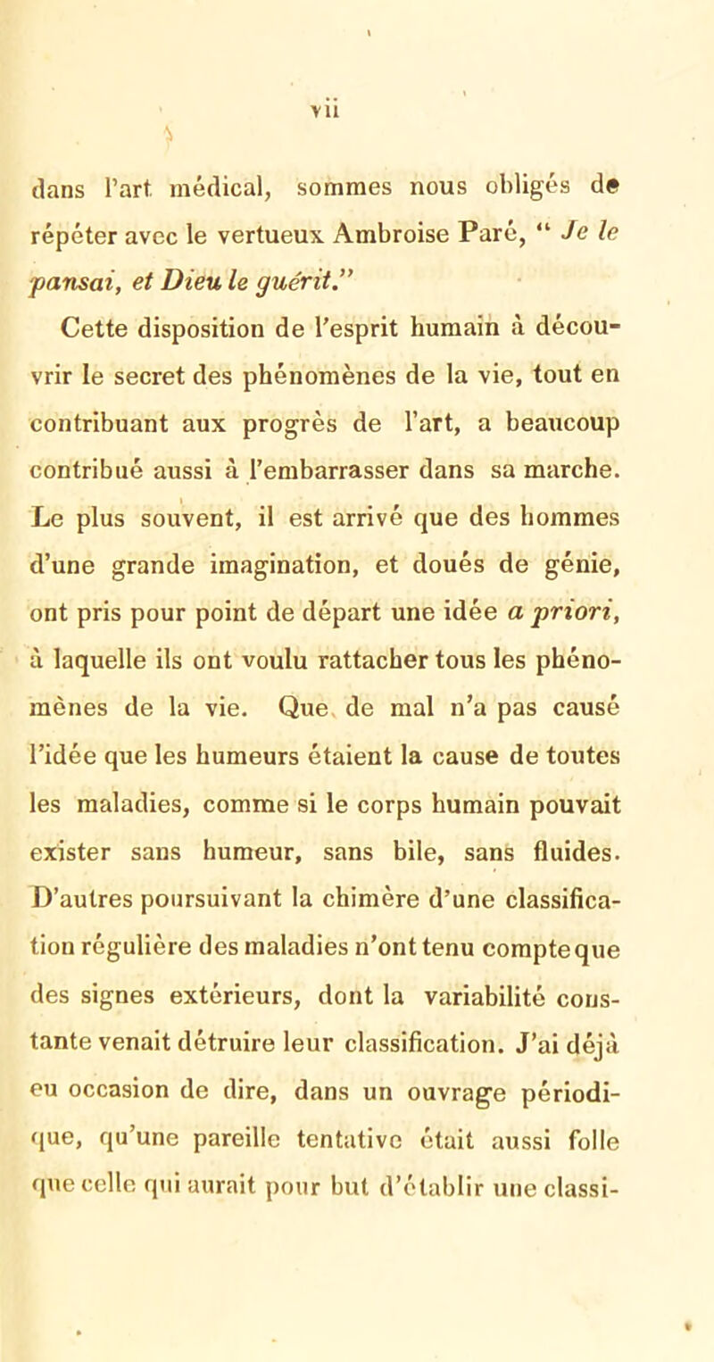 vu 4 dans l’art, médical, sommes nous obligés de répéter avec le vertueux Ambroise Paré, “ Je le pansai, et Dieu le guérit.” Cette disposition de l’esprit humain à décou- vrir le secret des phénomènes de la vie, tout en contribuant aux progrès de l’art, a beaucoup contribué aussi à l’embarrasser dans sa marche. Le plus souvent, il est arrivé que des hommes d’une grande imagination, et doués de génie, ont pris pour point de départ une idée a priori, à laquelle ils ont voulu rattacher tous les phéno- mènes de la vie. Que de mal n’a pas causé l’idée que les humeurs étaient la cause de toutes les maladies, comme si le corps humain pouvait exister sans humeur, sans bile, sans fluides. D’autres poursuivant la chimère d’une classifica- tion régulière des maladies n’ont tenu compte que des signes extérieurs, dont la variabilité cons- tante venait détruire leur classification. J’ai déjà eu occasion de dire, dans un ouvrage périodi- que, qu’une pareille tentative était aussi folle que celle qui aurait pour but d’établir une classi-