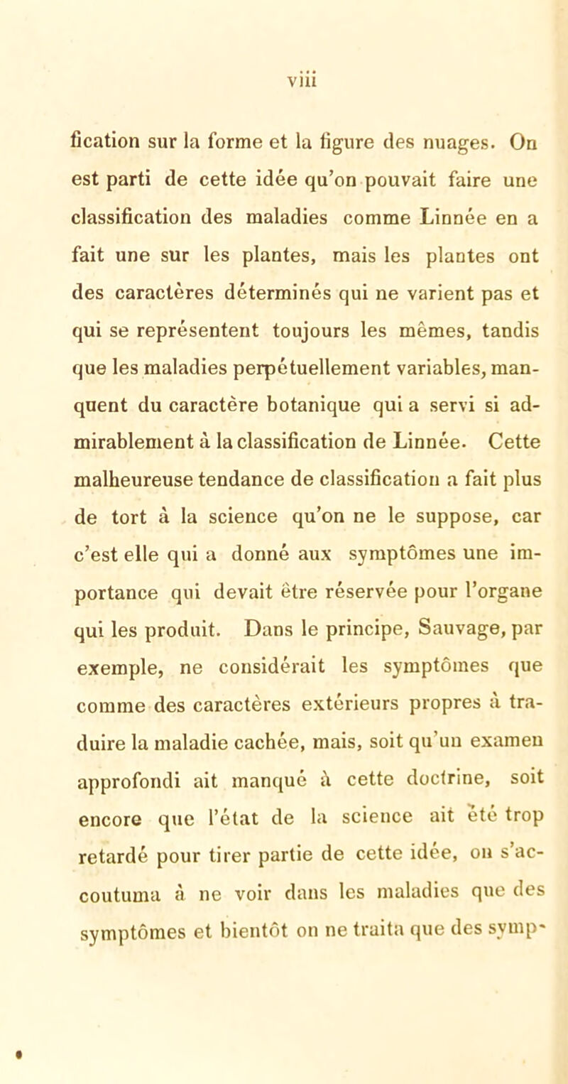 V1U fication sur la forme et la ligure des nuages. On est parti de cette idée qu’on pouvait faire une classification des maladies comme Linnée en a fait une sur les plantes, mais les plantes ont des caractères déterminés qui ne varient pas et qui se représentent toujours les mêmes, tandis que les maladies perpétuellement variables, man- quent du caractère botanique qui a servi si ad- mirablement à la classification de Linnée. Cette malheureuse tendance de classification a fait plus de tort à la science qu’on ne le suppose, car c’est elle qui a donné aux symptômes une im- portance qui devait être réservée pour l’organe qui les produit. Dans le principe, Sauvage, par exemple, ne considérait les symptômes que comme des caractères extérieurs propres a tra- duire la maladie cachée, mais, soit qu un examen approfondi ait manqué cette doctrine, soit encore que l’état de la science ait été trop retardé pour tirer partie de cette idée, on s’ac- coutuma à ne voir dans les maladies que des symptômes et bientôt on ne traita que des symp*
