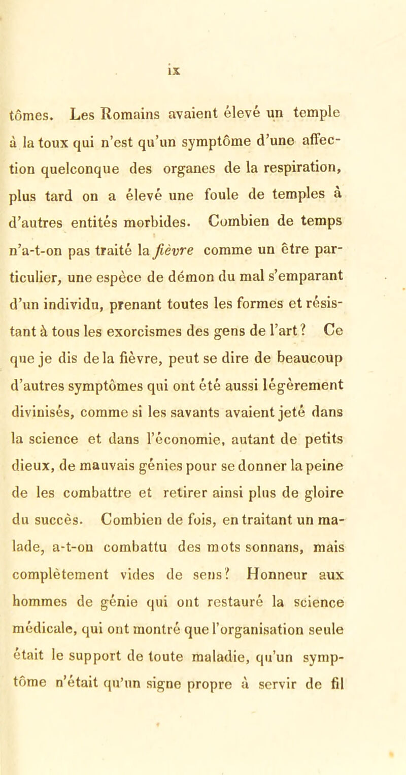 tomes. Les Romains avaient élevé un temple à la toux qui n’est qu’un symptôme d’une affec- tion quelconque des organes de la respiration, plus tard on a élevé une foule de temples a d’autres entités morbides. Combien de temps n’a-t-on pas traité la fièvre comme un être par- ticulier, une espèce de démon du mal s’emparant d’un individu, prenant toutes les formes et résis- tant à tous les exorcismes des gens de l’art ? Ce que je dis delà fièvre, peut se dire de beaucoup d’autres symptômes qui ont été aussi légèrement divinisés, comme si les savants avaient jeté dans la science et dans l’économie, autant de petits dieux, de mauvais génies pour se donner la peine de les combattre et retirer ainsi plus de gloire du succès. Combien de fois, en traitant un ma- lade, a-t-ou combattu des mots sonnans, mais complètement vides de sens? Honneur aux hommes de génie qui ont restauré la science médicale, qui ont montré que l’organisation seule était le support de toute maladie, qu’un symp- tôme n’était qu’un signe propre ù servir de fil
