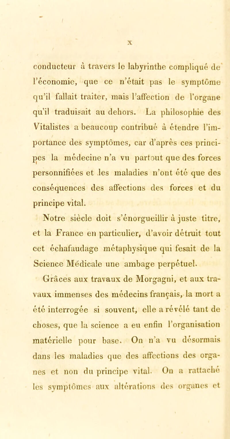 conducteur à travers le labyrinthe compliqué de' l’économie, que ce n’était pas le symptôme qu’il fallait traiter, mais l’affection de l’organe qu’il traduisait au dehors. La philosophie des Vitalistes a beaucoup contribué à étendre l’im- portance des symptômes, car d’après ces princi- pes la médecine n’a vu partout que des forces personnifiées et les maladies n’ont été que des conséquences des affections des forces et du principe vital. Notre siècle doit s’énorgueillir à juste titre, et la France en particulier, d’avoir détruit tout cet échafaudage métaphysique qui fesait de la Science Médicale une ambage perpétuel. Grâces aux travaux de Morgagni, et aux tra- vaux immenses des médecins français, la mort a été interrogée si souvent, elle a révélé tant de choses, que la science a eu enfin l’organisation matérielle pour base. On n’a vu désormais dans les maladies que des affections des orga- nes et non du principe vital. On a rattaché les symptômes aux altérations des organes et