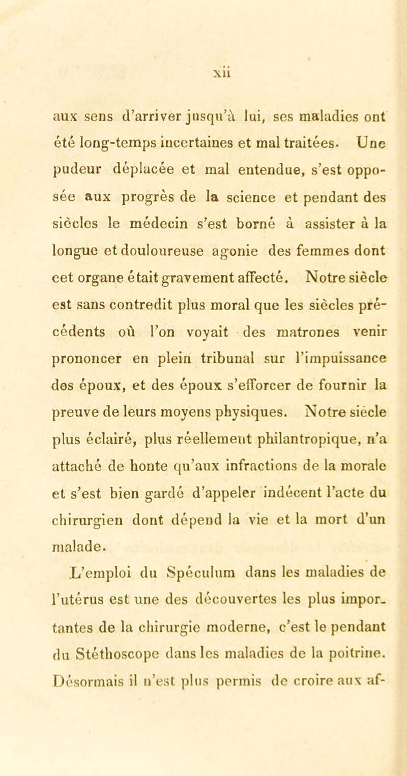 aux sens d’arriver jusqu’à lui, ses maladies ont été long-temps incertaines et mal traitées. Une pudeur déplacée et mal entendue, s’est oppo- sée aux progrès de la science et pendant des siècles le médecin s’est borné à assister à la longue et douloureuse agonie des femmes dont eet organe était gravement affecté. Notre siècle est sans contredit plus moral que les siècles pré- cédents où l’on voyait des matrones venir prononcer en plein tribunal sur l’impuissance des époux, et des époux s’efforcer de fournir la preuve de leurs moyens physiques. Notre siècle plus éclairé, plus réellement philantropique, n’a attaché de honte qu’aux infractions de la morale et s’est bien gardé d’appeler indécent l’acte du chirurgien dont dépend la vie et la mort d’un malade. L’emploi du Spéculum dans les maladies de l’utérus est une des découvertes les plus impor- tantes de la chirurgie moderne, c’est le pendant du Stéthoscope dans les maladies de la poitrine. Désormais il n’est plus permis de croire aux af-