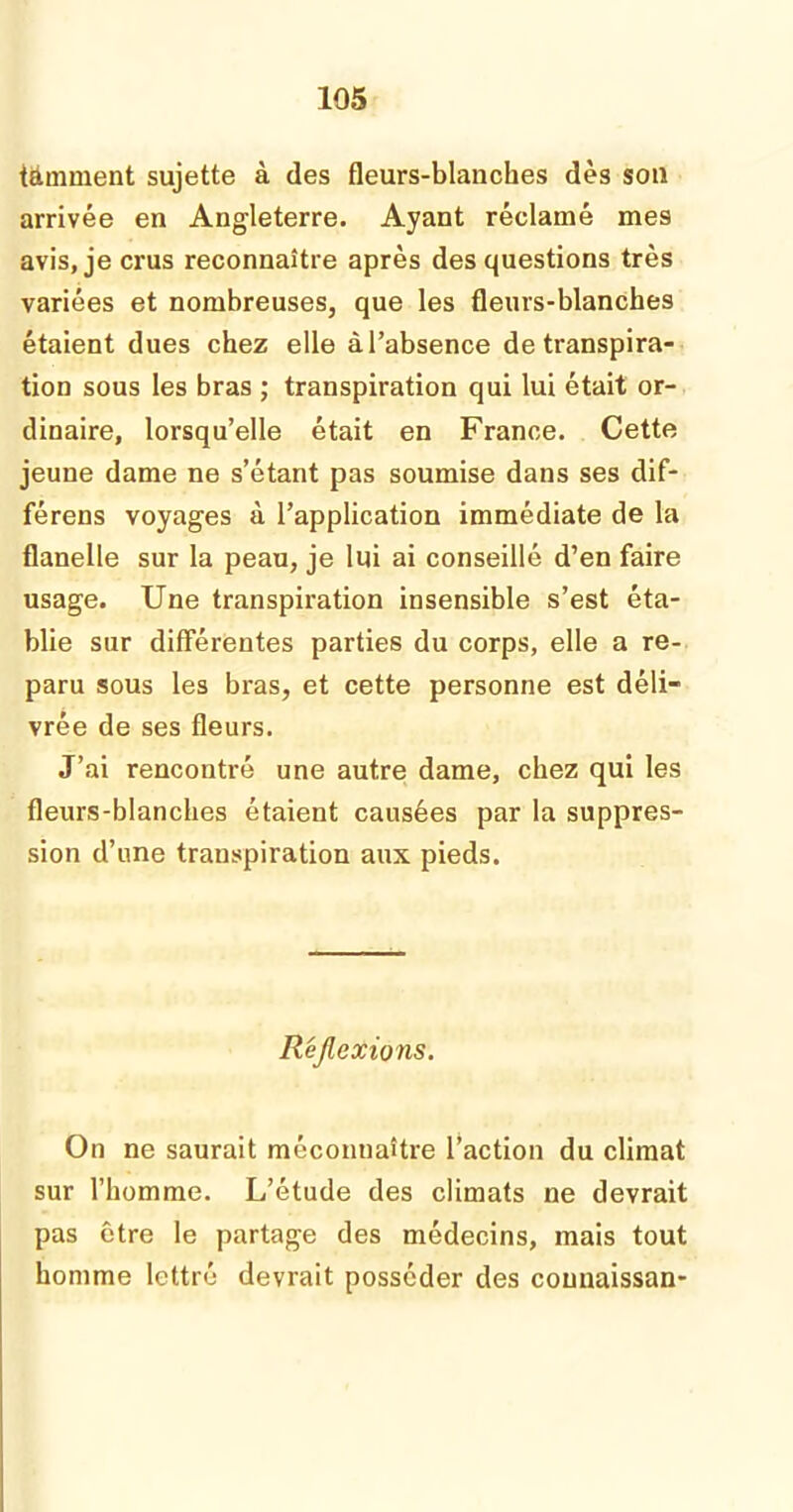 tâmment sujette à des fleurs-blanches dès son arrivée en Angleterre. Ayant réclamé mes avis, je crus reconnaître après des questions très variées et nombreuses, que les fleurs-blanches étaient dues chez elle àl’absence de transpira- tion sous les bras ; transpiration qui lui était or- dinaire, lorsqu’elle était en France. Cette jeune dame ne s’étant pas soumise dans ses dif- férens voyages à l’application immédiate de la flanelle sur la peau, je lui ai conseillé d’en faire usage. Une transpiration insensible s’est éta- blie sur différentes parties du corps, elle a re- paru sous les bras, et cette personne est déli- vrée de ses fleurs. J’ai rencontré une autre dame, chez qui les fleurs-blanches étaient causées par la suppres- sion d’une transpiration aux pieds. Réflexions. On ne saurait méconnaître l’action du climat sur l’homme. L’étude des climats ne devrait pas être le partage des médecins, mais tout homme lettré devrait posséder des counaissan-