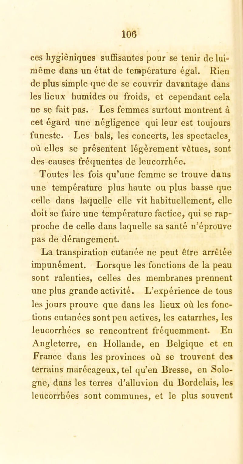 ces hygiéniques suffisantes pour se tenir de lui- même dans un état de température égal. Rien de plus simple que de se couvrir davantage dans les lieux humides ou froids, et cependant cela ne se fait pas. Les femmes surtout montrent à cet égard une négligence qui leur est toujours funeste. Les bals, les concerts, les spectacleSj où elles se présentent légèrement vêtues, sont des causes fréquentes de leucorrhée. Toutes les fois qu’une femme se trouve dans une température plus haute ou plus basse que celle dans laquelle elle vit habituellement, elle doit se faire une température factice, qui se rap- proche de celle dans laquelle sa santé n’éprouve pas de dérangement. La transpiration cutanée ne peut être arrêtée impunément. Lorsque les fonctions de la peau sont ralenties, celles des membranes prennent une plus grande activité. L’expérience de tous les jours prouve que dans les lieux où les fonc- tions cutanées sont peu actives, les catarrhes, les leucorrhées se rencontrent fréquemment. En Angleterre, en Hollande, en Belgique et en France dans les provinces où se trouvent des terrains marécageux, tel qu’en Bresse, en Solo- gne, dans les terres d’alluvion du Bordelais, les leucorrhées sont communes, et le plus souvent