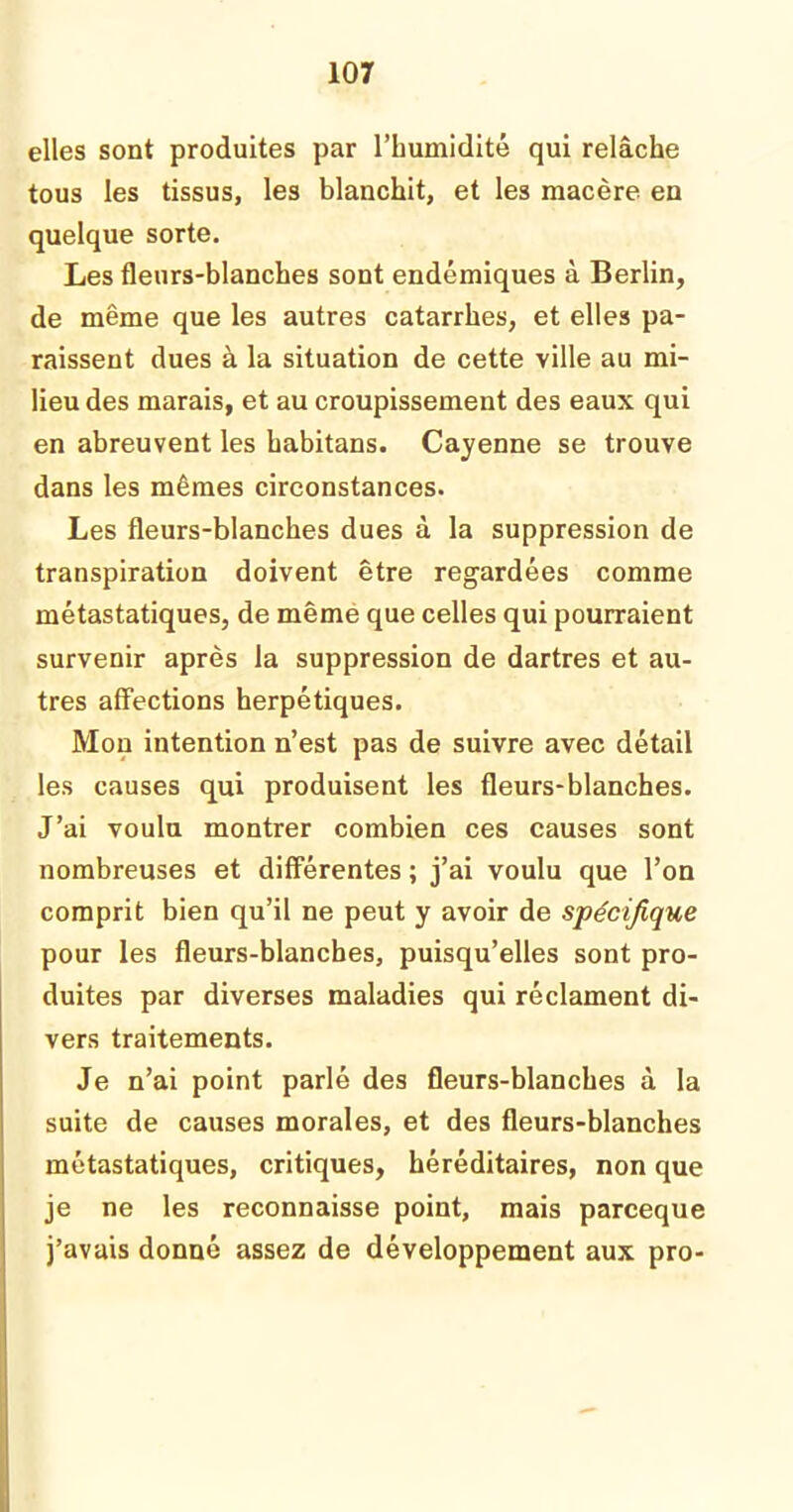 elles sont produites par l’humidité qui relâche tous les tissus, les blanchit, et les macère en quelque sorte. Les fleurs-blanches sont endémiques à Berlin, de même que les autres catarrhes, et elles pa- raissent dues à la situation de cette ville au mi- lieu des marais, et au croupissement des eaux qui en abreuvent les habitans. Cayenne se trouve dans les mêmes circonstances. Les fleurs-blanches dues à la suppression de transpiration doivent être regardées comme métastatiques, de même que celles qui pourraient survenir après la suppression de dartres et au- tres affections herpétiques. Mon intention n’est pas de suivre avec détail les causes qui produisent les fleurs-blanches. J’ai voulu montrer combien ces causes sont nombreuses et différentes ; j’ai voulu que l’on comprit bien qu’il ne peut y avoir de spécifique pour les fleurs-blanches, puisqu’elles sont pro- duites par diverses maladies qui réclament di- vers traitements. Je n’ai point parlé des fleurs-blanches à la suite de causes morales, et des fleurs-blanches métastatiques, critiques, héréditaires, non que je ne les reconnaisse point, mais parceque j’avais donné assez de développement aux pro-