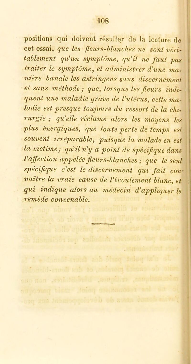positions qui doivent résulter de la lecture de cet essai, que les fleurs-blanches ne sont véri- tablement qu’un symptôme, qu’il ne faut pas traiter le symptôme, et administrer d’une ma- nière banale les astringens sans discernement et sans méthode ; que, lorsque les fleurs indi- quent une maladie grave de l’utérus, cette ma- ladie est presque toujours du ressort de la chi- rurgie ; qu’elle réclame alors les moyens les plus énergiques, que toute perte de temps est souvent irréparable, puisque la malade en est la victime ; qu'il n’y a point de spécifique dans l'affection appelée fleurs-blanches ; que le seul spécifique c’est le discernement qui fait con- naître la vraie cause de l’écoulement blanc, et qui indique alors au médecin d’appliquer le remède convenable.