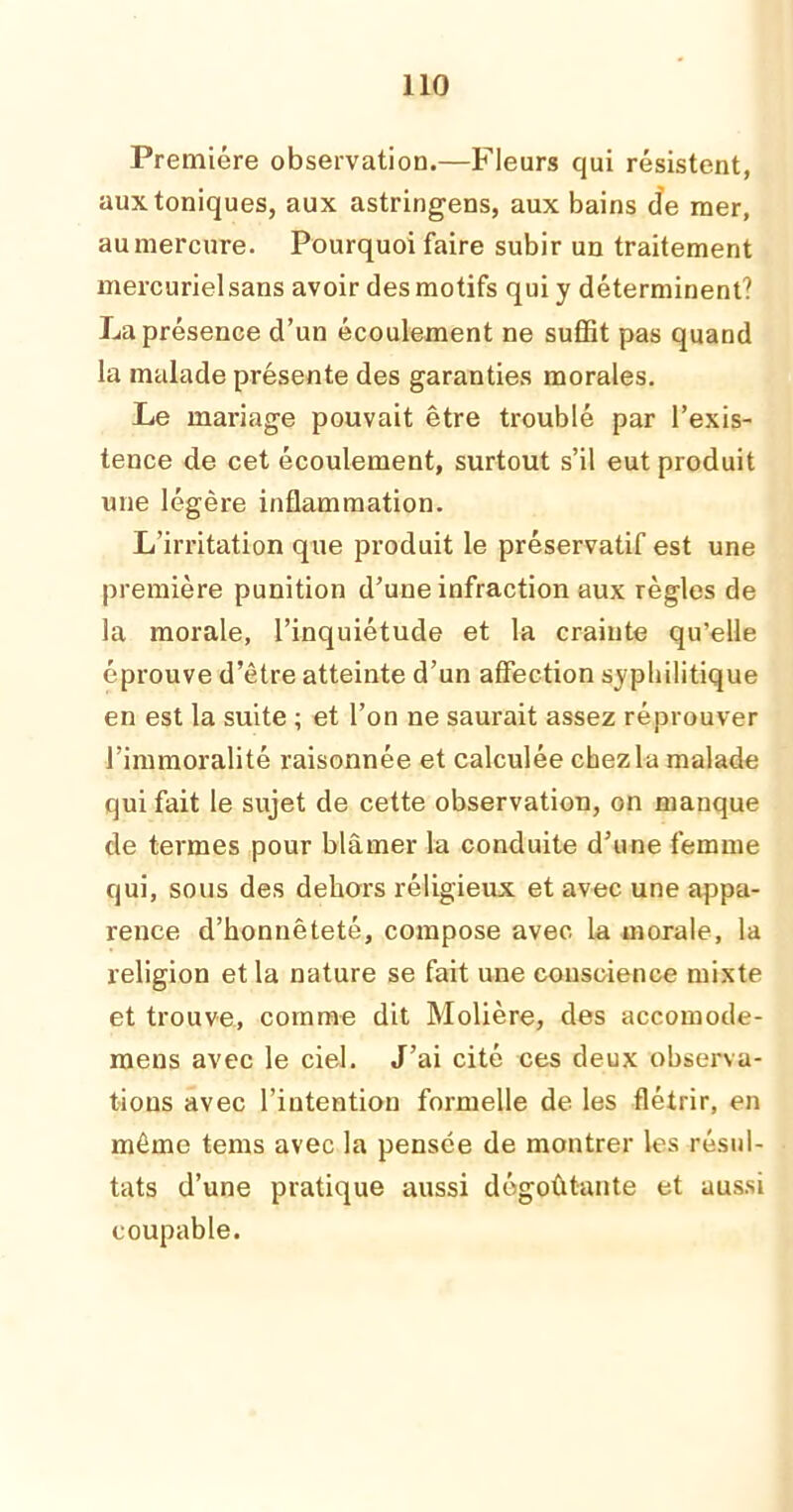 Première observation.—Fleurs qui résistent, aux toniques, aux astringens, aux bains de mer, au mercure. Pourquoi faire subir un traitement mercuriel sans avoir des motifs qui y déterminent? La présence d’un écoulement ne suffit pas quand la malade présente des garanties morales. Le mariage pouvait être troublé par l’exis- tence de cet écoulement, surtout s’il eut produit une légère inflammation. L’irritation que produit le préservatif est une première punition d’une infraction aux règles de la morale, l’inquiétude et la crainte qu’elle éprouve d’être atteinte d’un affection syphilitique en est la suite ; et l’on ne saurait assez réprouver l’immoralité raisonnée et calculée chez la malade qui fait le sujet de cette observation, on manque de termes pour blâmer la conduite d’une femme qui, sous des dehors religieux et avec une appa- rence d’honnêteté, compose avec la morale, la religion et la nature se fait une conscience mixte et trouve, comme dit Molière, des accomode- mens avec le ciel. J’ai cité ces deux observa- tions avec l’intention formelle de les flétrir, en même terns avec la pensée de montrer les résul- tats d’une pratique aussi dégoûtante et aussi coupable.