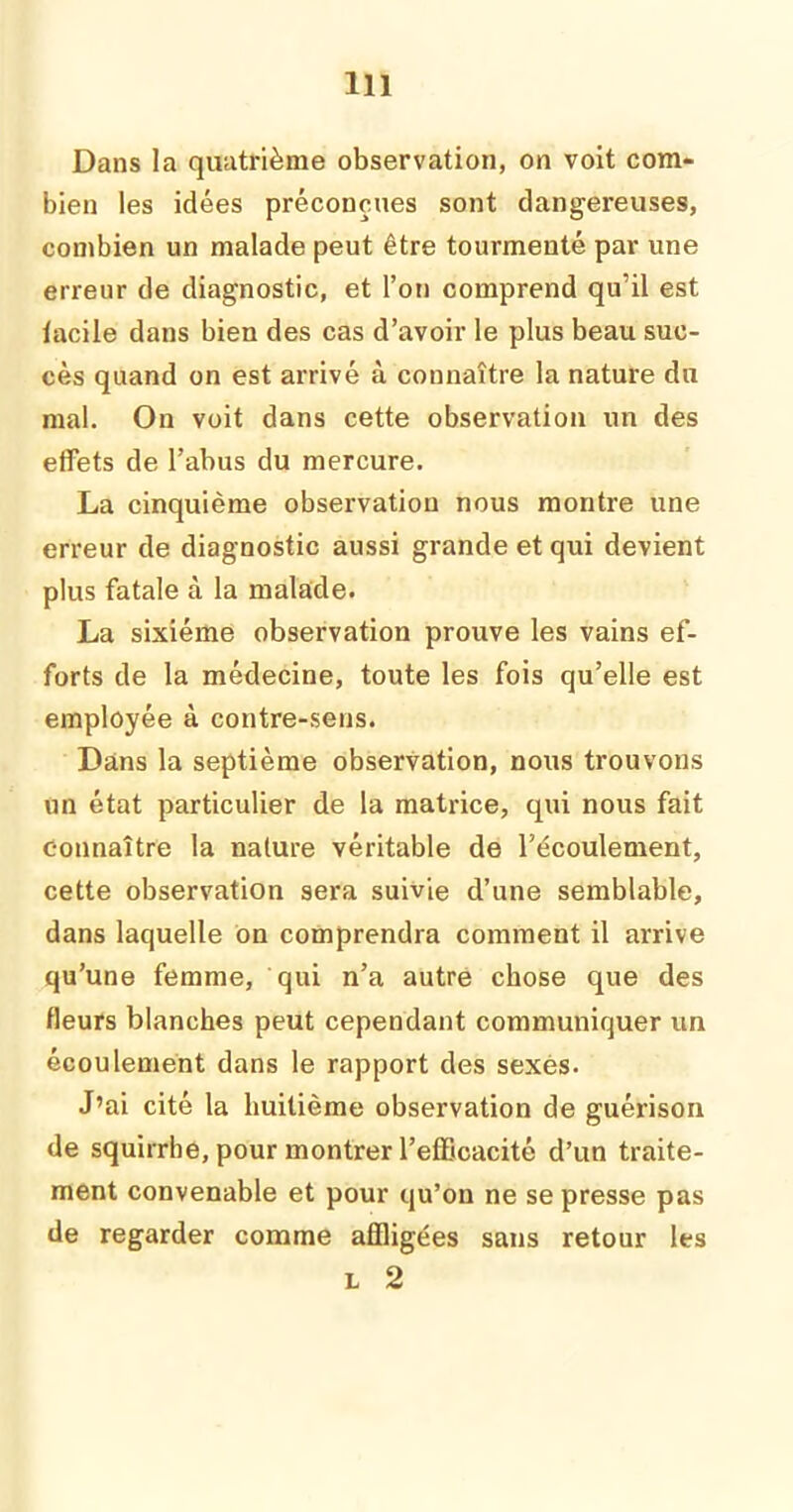 Dans la quatrième observation, on voit com- bien les idées préconçues sont dangereuses, combien un malade peut être tourmenté par une erreur de diagnostic, et l’on comprend qu’il est lacile dans bien des cas d’avoir le plus beau suc- cès quand on est arrivé à connaître la nature du mal. On voit dans cette observation un des effets de l’abus du mercure. La cinquième observation nous montre une erreur de diagnostic aussi grande et qui devient plus fatale à la malade. La sixième observation prouve les vains ef- forts de la médecine, toute les fois qu’elle est employée à contre-sens. Dans la septième observation, nous trouvons un état particulier de la matrice, qui nous fait connaître la nature véritable de l’écoulement, cette observation sera suivie d’une semblable, dans laquelle on comprendra comment il arrive qu’une femme, qui n’a autre chose que des fleurs blanches peut cependant communiquer un écoulement dans le rapport des sexes. J’ai cité la huitième observation de guérison de squirrhe, pour montrer l’efficacité d’un traite- ment convenable et pour qu’on ne se presse pas de regarder comme affligées sans retour les l 2