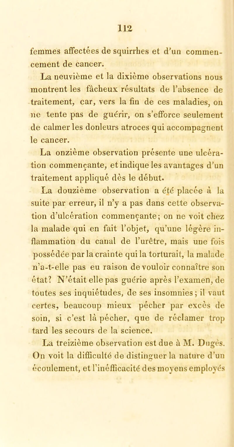 femmes affectées de squirrhes et d’un commen- cement de cancer. La neuvième et la dixième observations nous montrent les fâcheux résultats de l’absence de traitement, car, vers la fin de ces maladies, on ne tente pas de guérir, on s’efforce seulement de calmer les donleurs atroces qui accompagnent le cancer. La onzième observation présente une ulcéra- tion commençante, et indique les avantages d’un traitement appliqué dès le début. La douzième observation a été placée à la suite par erreur, il n’y a pas dans cette observa- tion d’ulcération commençante; on ne voit chez la malade qui en fait l’objet, qu’une légère in- flammation du canal de l’urêtre, mais une fois possédée par la crainte qui la torturait, la malade n’a-t-elle pas eu raison de vouloir connaître son état? N’était elle pas guérie après l’examen, de toutes ses inquiétudes, de ses insomnies; il vaut certes, beaucoup mieux pécher par excès de soin, si c’est là pécher, que de réclamer trop tard les secours de la science. La treizième observation est due à M. Dugès. On voit la difficulté de distinguer la nature d’un écoulement, et l’inéfficacité des moyens employés