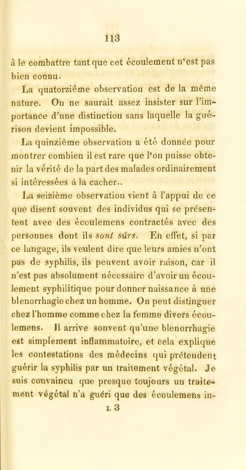 à le combattre tant que cet écoulement n’est pas bien connu. La quatorzième observation est de la même nature. On ne saurait assez insister sur l’im- portance d’une distinction sans laquelle la gué- rison devient impossible. La quinzième observation a été donnée pour montrer combien il est rare que l’on puisse obte- nir la vérité de la part des malades ordinairement si intéressées à la cacher.. La seizième observation vient à l’appui de ce que disent souvent des individus qui se présen- tent avec des écoulemens contractés avec des personnes dont ils sont sûrs. En effet, si par ce langage, ils veulent dire que leurs amies n’ont pas de syphilis, ils peuvent avoir raison, car il n’est pas absolument nécessaire d’avoir un écou- lement syphilitique pour donner naissance à une blenorrhagiechez un homme. On peut distinguer chez l’homme comme chez la femme divers écou- lemens. J1 arrive sonvent qu’une blenorrhagie est simplement inflammatoire, et cela explique les contestations des médecins qui prétendent guérir la syphilis par un traitement végétal. Je suis convaincu que presque toujours un traite- ment végétal n’a guéri que des écoulemens in- l 3