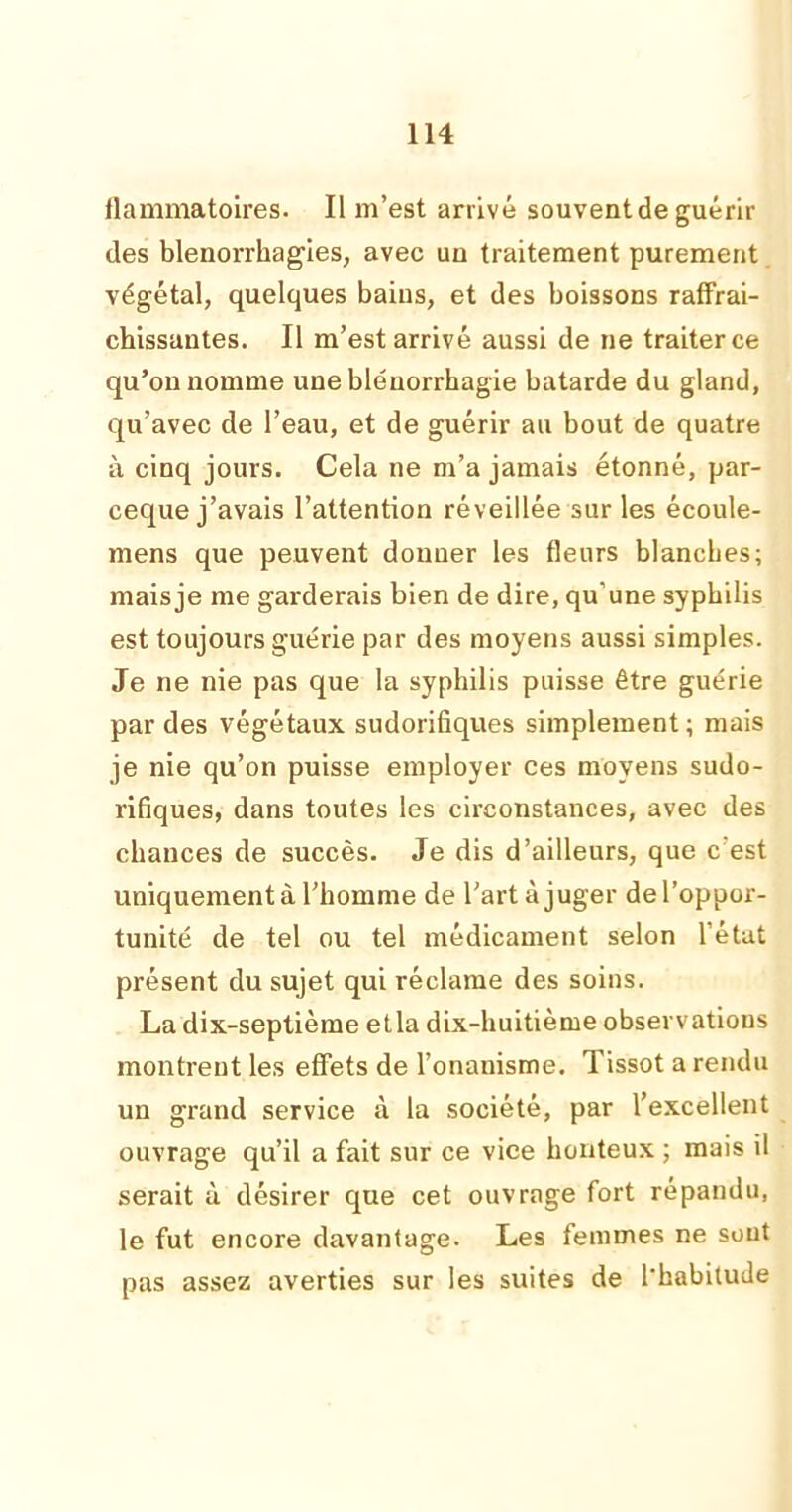 ilammatoires. Il m’est arrivé souvent de guérir des blenorrhagies, avec un traitement purement végétal, quelques bains, et des boissons raffrai- chissantes. Il m’est arrivé aussi de ne traiter ce qu’on nomme une bléuorrhagie bâtarde du gland, qu’avec de l’eau, et de guérir au bout de quatre à cinq jours. Cela ne m’a jamais étonné, par- ceque j’avais l’attention réveillée sur les écoule- mens que peuvent donner les fleurs blanches; mais je me garderais bien de dire, qu’une syphilis est toujours guérie par des moyens aussi simples. Je ne nie pas que la syphilis puisse être guérie par des végétaux sudorifiques simplement; mais je nie qu’on puisse employer ces moyens sudo- rifiques, dans toutes les circonstances, avec des chances de succès. Je dis d’ailleurs, que c est uniquement à l’homme de l'art à juger del’oppor- tunité de tel ou tel médicament selon l’état présent du sujet qui réclame des soins. La dix-septième etla dix-huitième observations montrent les effets de l’onanisme. Tissot a rendu un grand service à la société, par l’excellent ouvrage qu’il a fait sur ce vice honteux ; mais il serait à désirer que cet ouvrage fort répandu, le fut encore davantage. Les femmes ne sont pas assez averties sur les suites de l'habitude