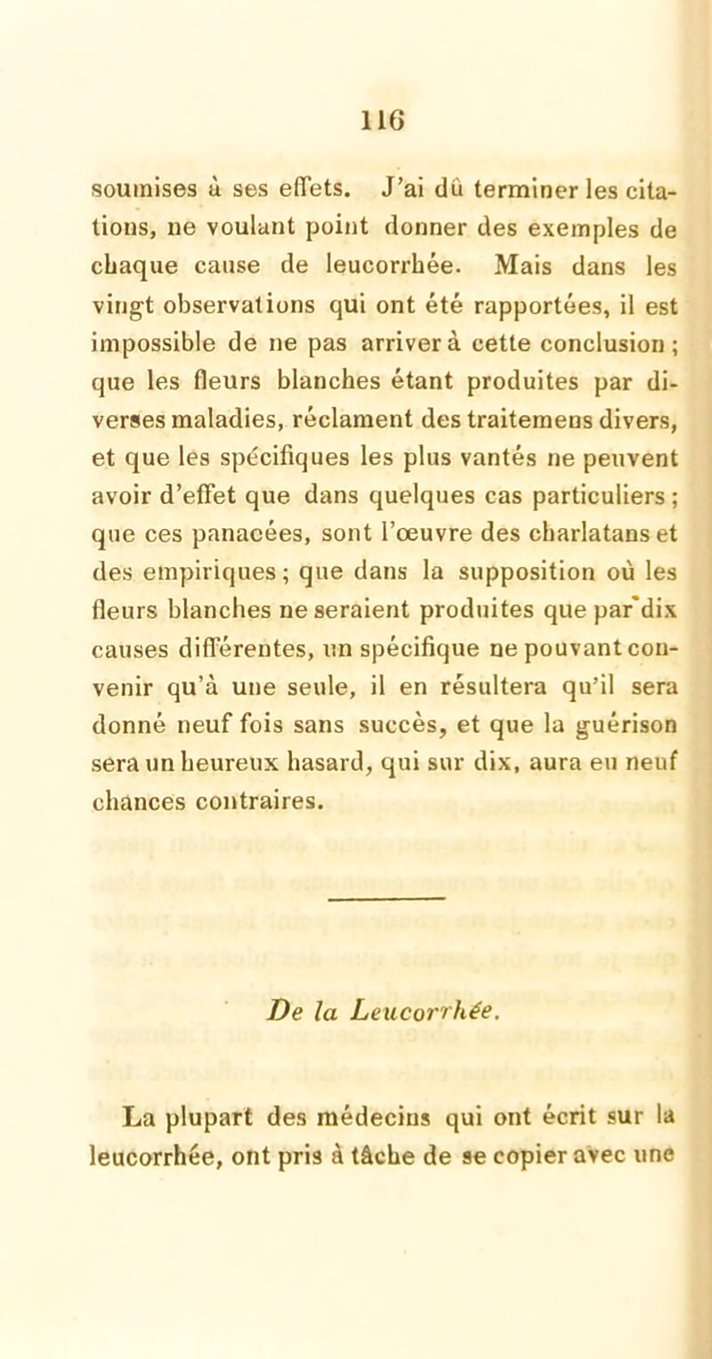 soumises à ses effets. J’ai dû terminer les cita- tions, ne voulant point donner des exemples de chaque cause de leucorrhée. Mais dans les vingt observations qui ont été rapportées, il est impossible de ne pas arriver à cette conclusion; que les fleurs blanches étant produites par di- verses maladies, réclament des traitemens divers, et que les spécifiques les plus vantés ne peuvent avoir d’effet que dans quelques cas particuliers ; que ces panacées, sont l’œuvre des charlatans et des empiriques; que dans la supposition où les fleurs blanches ne seraient produites que par'dix causes différentes, un spécifique ne pouvant con- venir qu’à une seule, il en résultera qu’il sera donné neuf fois sans succès, et que la guérison sera un heureux hasard, qui sur dix, aura eu neuf chances contraires. De la Leucorrhée. La plupart des médecins qui ont écrit sur la leucorrhée, ont pris à tâche de se copier avec une