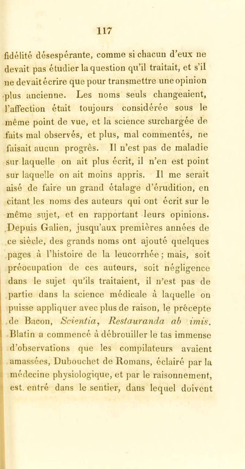 fidélité désespérante, comme si chacun d’eux ne devait pas étudier la question qu’il traitait, et s’il ne devait écrire que pour transmettre une opinion •plus ancienne. Les noms seuls changeaient, l’affection était toujours considérée sous le même point de vue, et la science surchargée dé- faits mal observés, et plus, mal commentés, ne faisait aucun progrès. Il n’est pas de maladie sur laquelle on ait plus écrit, il n’en est point sur laquelle on ait moins appris. Il me serait aisé de faire un grand étalage d’érudition, en citant les noms des auteurs qui ont écrit sur le même sujet, et en rapportant leurs opinions. Depuis Galien, jusqu’aux premières années de ce siècle, des grands noms ont ajouté quelques pages à l’histoire de la leucorrhée ; mais, soit préocupation de ces auteurs, soit négligence dans le sujet qu’ils traitaient, il n’est pas de partie dans la science médicale à laquelle on puisse appliquer avec plus de raison, le précepte de Bacon, Scientia, Restauranda ab imis. Blafin a commencé à débrouiller le tas immense d’observations que les compilateurs avaient amassées, Dubouchet de Romans, éclairé par la médecine physiologique, et par le raisonnement, est. entré dans le sentier, dans lequel doivent