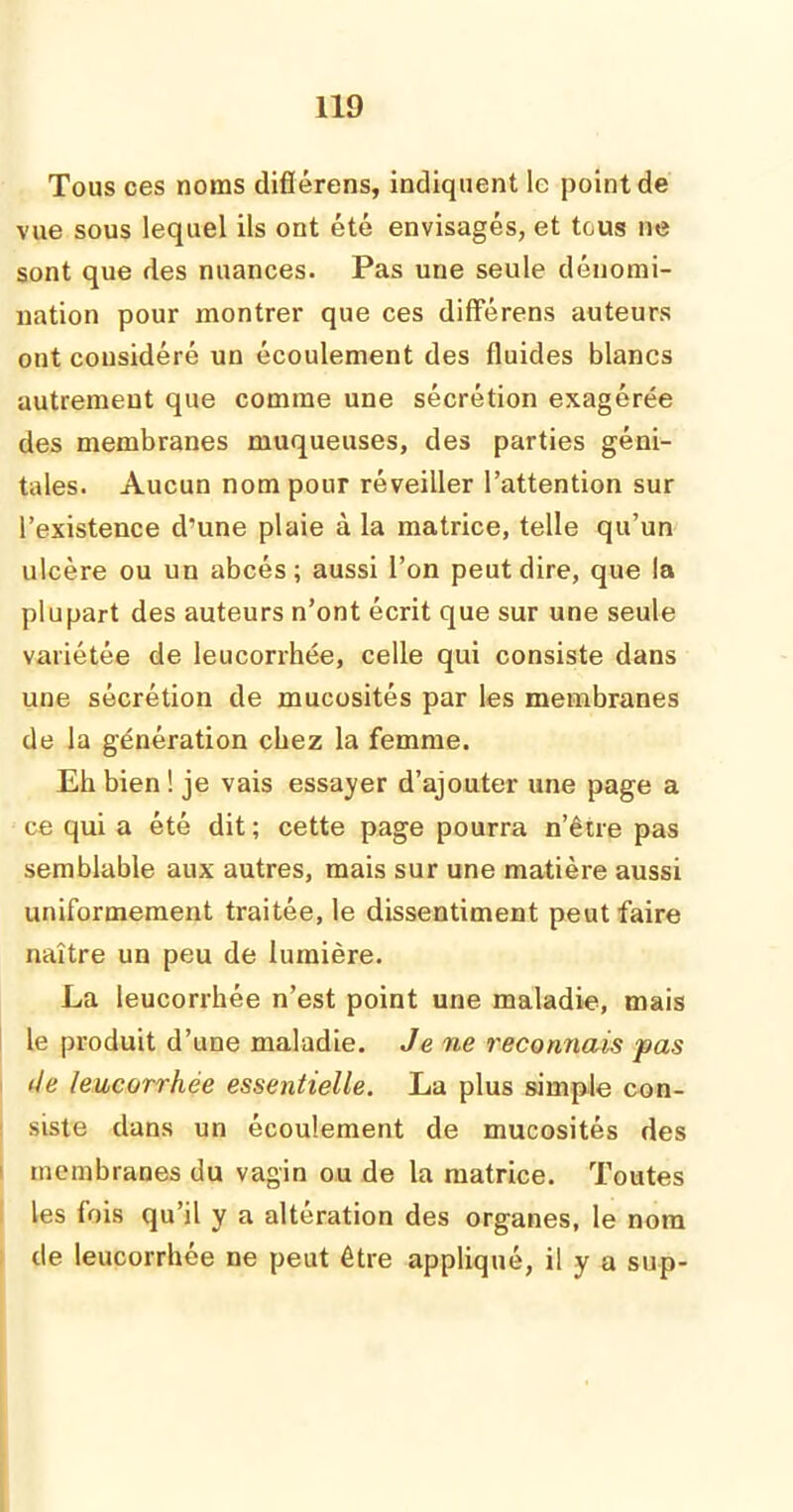 Tous ces noms diflérens, indiquent le point de vue sous lequel ils ont été envisagés, et tous ne sont que des nuances. Pas une seule dénomi- nation pour montrer que ces différens auteurs ont considéré un écoulement des fluides blancs autrement que comme une sécrétion exagérée des membranes muqueuses, des parties géni- tales. Aucun nom pour réveiller l’attention sur l’existence d'une plaie à la matrice, telle qu’un ulcère ou un abcès; aussi l’on peut dire, que la plupart des auteurs n’ont écrit que sur une seule variétée de leucorrhée, celle qui consiste dans une sécrétion de mucosités par les membranes de la génération chez la femme. Eh bien ! je vais essayer d’ajouter une page a ce qui a été dit ; cette page pourra n’être pas semblable aux autres, mais sur une matière aussi uniformément traitée, le dissentiment peut faire naître un peu de lumière. La leucorrhée n’est point une maladie, mais le produit d’une maladie. Je ne reconnais pas île leucorrhée essentielle. La plus simple con- siste dans un écoulement de mucosités des membranes du vagin ou de la matrice. Toutes les fois qu’il y a altération des organes, le nom de leucorrhée ne peut être appliqué, il y a sup-