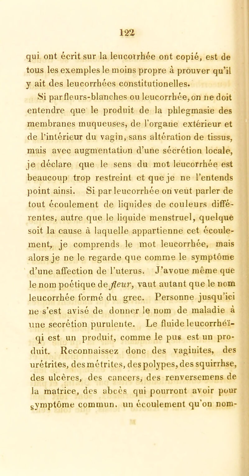qui out écrit sur la leucoirhée ont copié, est de tous les exemples le moins propre à prouver qu’il y ait des leucorrhées constitutionelles. Si par fleurs-blanches ou leucorrhée, on ne doit entendre que le produit de la phlegmasie des membranes muqueuses, de l’organe extérieur et de l’intérieur du vagin, sans altération de tissus, mais avec augmentation d’une sécrétion locale, je déclare que le sens du mot leucorrhée est beaucoup trop restreint et que je ne l’entends point ainsi. Si par leucorrhée on veut parler de tout écoulement de liquides de couleurs diffé- rentes, autre que le liquide menstruel, quelque soit la cause à laquelle appartienne cet écoule- ment, je comprends le mot leucorrhée, mais alors je ne le regarde que comme le symptôme d’une affection de l’uterus. J’avoue même que le nom poétique de fleur, vaut autant que le nom leucorrhée formé du grec. Personne jusqu’ici ne s’est avisé de donner le nom de maladie à une secrétion purulente. Le fluide leucorrhéï- qi est un produit, comme le pus est un pro- duit. Reconnaissez donc des vaginites, des urétrites, des métrites, des polypes, des squirrhse, des ulcères, des cancers, des renversemens de la matrice, des abcès qui pourront avoir pour symptôme commun, un écoulement qu’on nom-