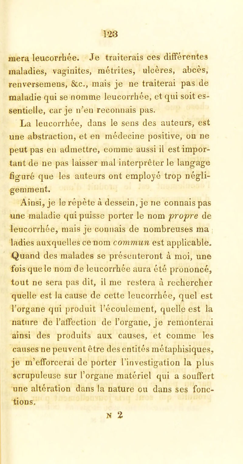 1*23 niera leucorrhée. Je traiterais ces différentes maladies, vaginites, métrites, ulcères, abcès, renversemens, &c., mais je ne traiterai pas de maladie qui se nomme leucorrhée, et qui soit es- sentielle, car je n’en reconnais pas. La leucorrhée, dans le sens des auteurs, est une abstraction, et en médecine positive, on ne peut pas en admettre, comme aussi il est impor- tant de ne pas laisser mal interpréter le langage figuré que les auteurs ont employé trop négli- gemment. Ainsi, je le répète à dessein, je ne connais pas une maladie qui puisse porter le nom propre de leucorrhée, mais je connais de nombreuses ma ladies auxquelles ce nom commun est applicable. Quand des malades se présenteront à moi, une fois que le nom de leucorrhée aura été prononcé, tout ne sera pas dit, il me restera à rechercher quelle est la cause de cette leucorrhée, quel est l’organe qui produit l’écoulement, quelle est la nature de l’affection de l’organe, je remonterai ainsi des produits aux causes, et comme les causes ne peuvent être des entités métaphisiques, je m’efforcerai de porter l’investigation la plus scrupuleuse sur l’organe matériel qui a souffert une altération dans la nature ou dans ses fonc- tions. N 2