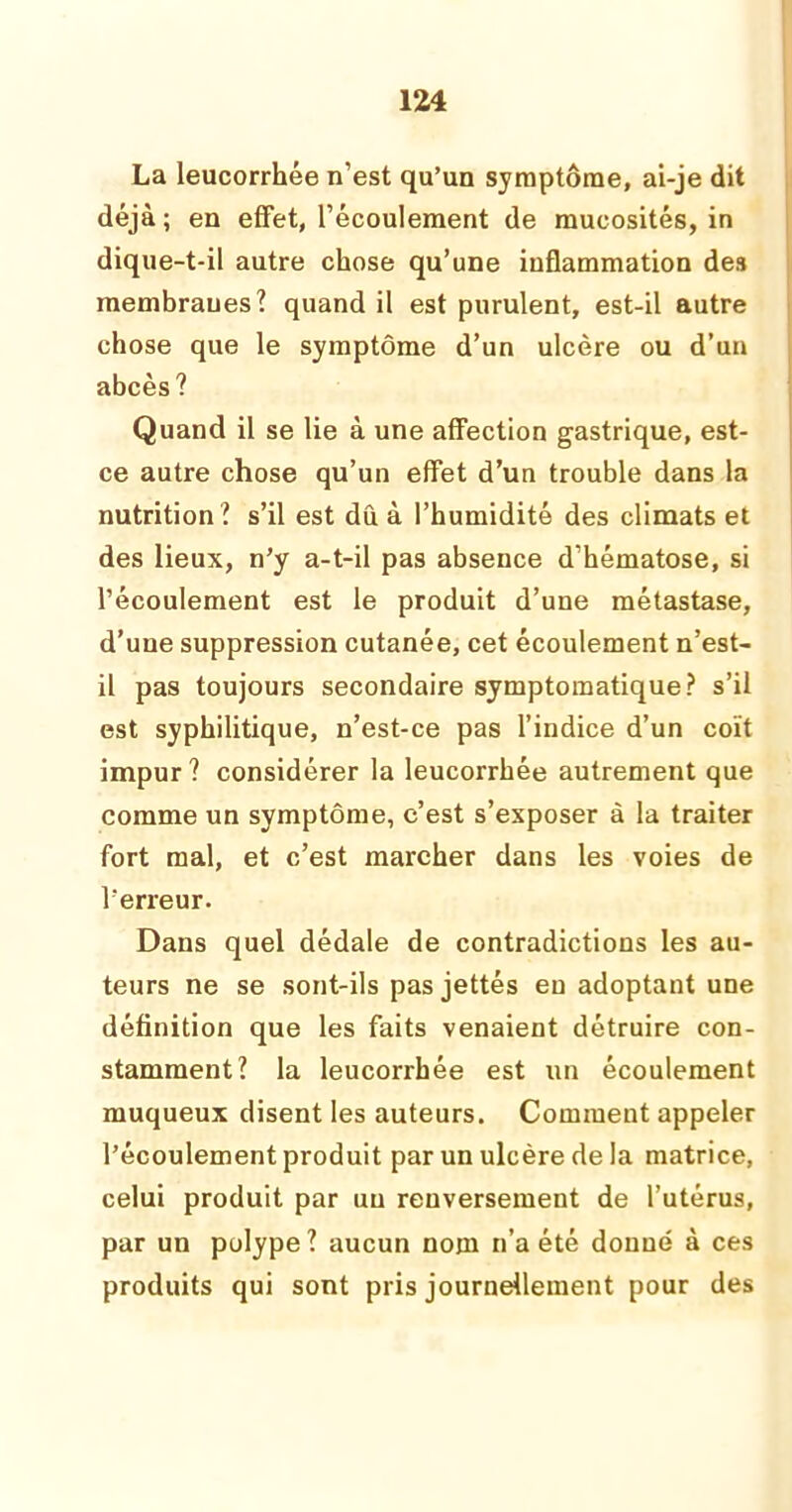 La leucorrhée n’est qu’un symptôme, ai-je dit déjà ; en effet, l’écoulement de mucosités, in dique-t-il autre chose qu’une inflammation des membranes? quand il est purulent, est-il autre chose que le symptôme d’un ulcère ou d’un abcès? Quand il se lie à une affection gastrique, est- ce autre chose qu’un effet d’un trouble dans la nutrition? s’il est dû à l’humidité des climats et des lieux, n’y a-t-il pas absence d’hématose, si l’écoulement est le produit d’une métastase, d’une suppression cutanée, cet écoulement n’est- il pas toujours secondaire symptomatique? s’il est syphilitique, n’est-ce pas l’indice d’un coït impur? considérer la leucorrhée autrement que comme un symptôme, c’est s’exposer à la traiter fort mal, et c’est marcher dans les voies de l’erreur. Dans quel dédale de contradictions les au- teurs ne se sont-ils pas jettés eu adoptant une définition que les faits venaient détruire con- stamment? la leucorrhée est un écoulement muqueux disent les auteurs. Comment appeler l’écoulement produit par un ulcère de la matrice, celui produit par un renversement de l’utérus, par un polype? aucun nom n’a été donné à ces produits qui sont pris journellement pour des