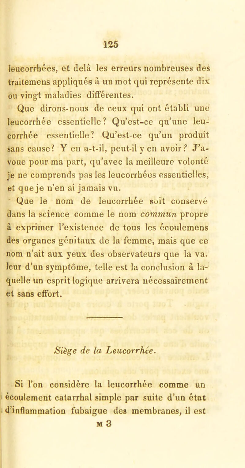 leucorrhées, et delà les erreurs nombreuses des traitemens appliqués à un mot qui représente dix ou vingt maladies différentes. Que dirons-nous de ceux qui ont établi une leucorrhée essentielle? Qu’est-ce qu’une leu- corrhée essentielle? Qu’est-ce qu’un produit sans cause? Y en a-t-il, peut-il y en avoir? J’a- voue pour ma part, qu’avec la meilleure volonté je ne comprends pas les leucorrhées essentielles, et que je n’en ai jamais vu. Que le nom de leucorrhée soit conservé dans la science comme le nom commun propre à exprimer l’existence de tous les écoulemens des organes génitaux de la femme, mais que ce nom n’ait aux yeux des observateurs que la va. leur d’un symptôme, telle est la conclusion à la- quelle un esprit logique arrivera nécessairement et sans effort. Siège de la Leucorrhée. Si l’on considère la leucorrhée comme un écoulement catarrhal simple par suite d’un état d’inflammation fubaigue des membranes, il est M 3