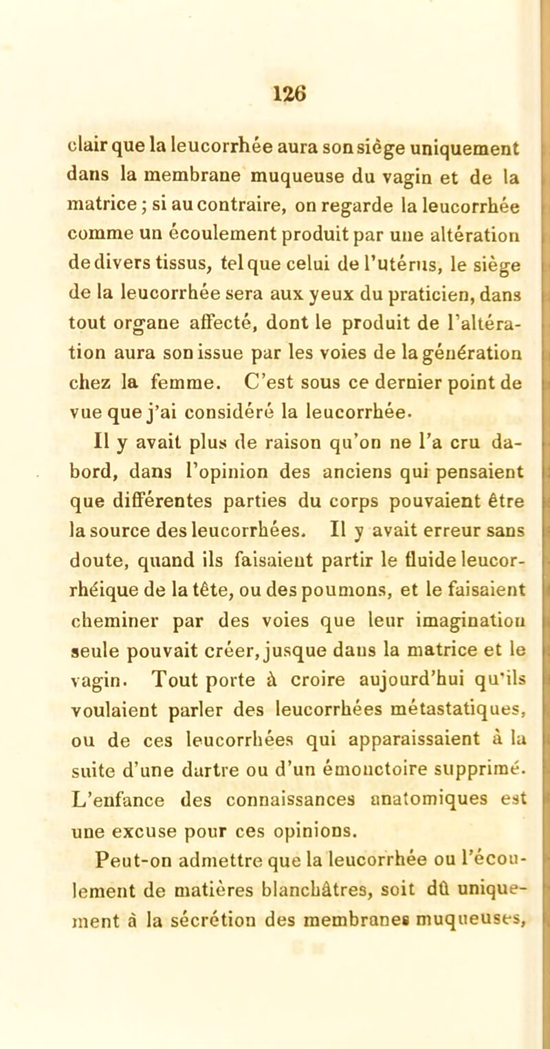 clair que la leucorrhée aura son siège uniquement dans la membrane muqueuse du vagin et de la matrice ; si au contraire, on regarde la leucorrhée comme un écoulement produit par une altération de divers tissus, tel que celui de l’utérus, le siège de la leucorrhée sera aux yeux du praticien, dans tout organe affecté, dont le produit de l’altéra- tion aura son issue par les voies de la génération chez la femme. C’est sous ce dernier point de vue que j’ai considéré la leucorrhée. Il y avait plus de raison qu’on ne l’a cru da- bord, dans l’opinion des anciens qui pensaient que différentes parties du corps pouvaient être la source des leucorrhées. Il y avait erreur sans i doute, quand ils faisaient partir le fluide leucor- ; rhéique de la tête, ou des poumons, et le faisaient cheminer par des voies que leur imagination seule pouvait créer, jusque dans la matrice et le vagin. Tout porte à croire aujourd’hui qu'ils voulaient parler des leucorrhées métastatiques, ou de ces leucorrhées qui apparaissaient à la suite d’une dartre ou d’un émonctoire supprimé. L’enfance des connaissances anatomiques est une excuse pour ces opinions. Peut-on admettre que la leucorrhée ou l’écou- lement de matières blanchâtres, soit dû unique- ment à la sécrétion des membranes muqueuses,