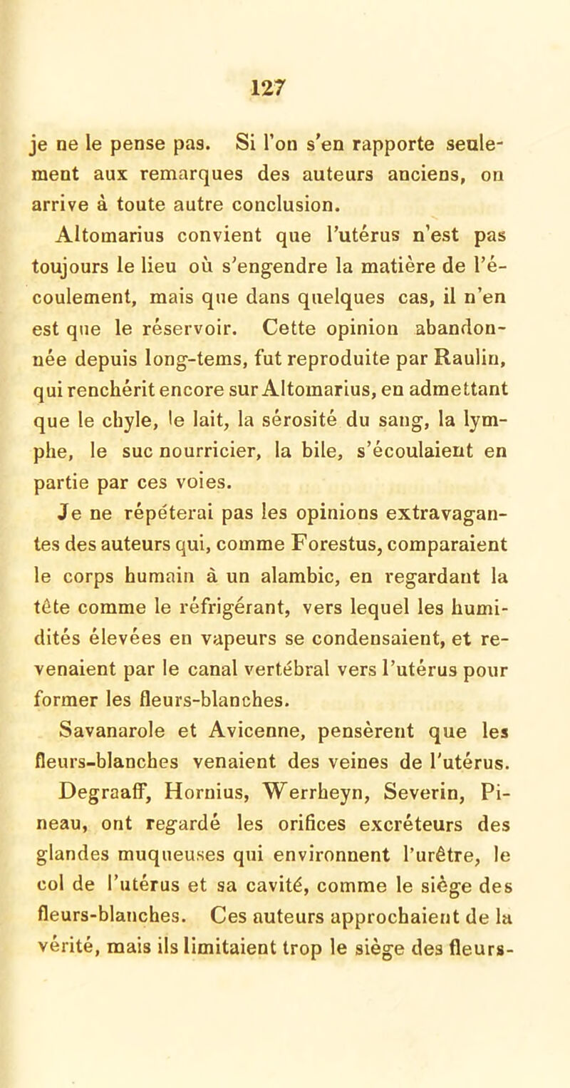je ne le pense pas. Si l’on s’en rapporte seule- ment aux remarques des auteurs anciens, on arrive à toute autre conclusion. Altomarius convient que l’utérus n’est pas toujours le lieu où s’engendre la matière de l’é- coulement, mais que dans quelques cas, il n’en est que le réservoir. Cette opinion abandon- née depuis long-tems, fut reproduite par Raulin, qui renchérit encore sur Altomarius, en admettant que le chyle, le lait, la sérosité du sang, la lym- phe, le suc nourricier, la bile, s’écoulaient en partie par ces voies. Je ne répéterai pas les opinions extravagan- tes des auteurs qui, comme Forestus, comparaient le corps humain à un alambic, en regardant la tète comme le réfrigérant, vers lequel les humi- dités élevées en vapeurs se condensaient, et re- venaient par le canal vertébral vers l’utérus pour former les fleurs-blanches. Savanarole et Avicenne, pensèrent que les fleurs-blanches venaient des veines de l'utérus. Degraaff, Hornius, Werrheyn, Severin, Pi- neau, ont regardé les orifices excréteurs des glandes muqueuses qui environnent l’urêtre, le col de l’utérus et sa cavité, comme le siège des fleurs-blanches. Ces auteurs approchaient de la vérité, mais ils limitaient trop le siège des fleurs-