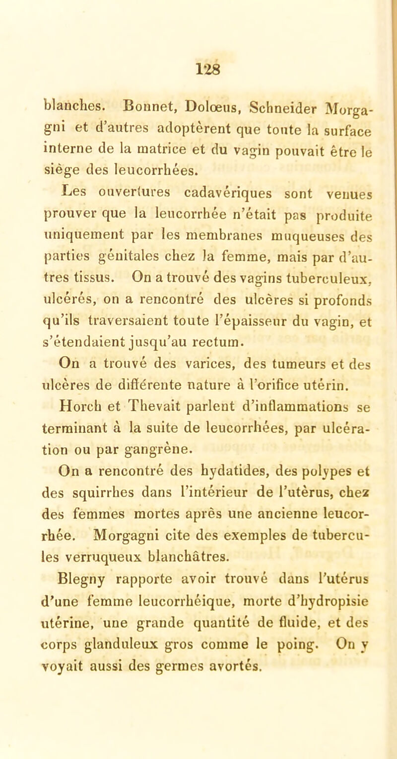 blanches. Bonnet, Dolœus, Schneider Morga- gni et d’autres adoptèrent que toute la surface interne de la matrice et du vagin pouvait être le siège des leucorrhées. Les ouvertures cadavériques sont venues prouver que la leucorrhée n’était pas produite uniquement par les membranes muqueuses des parties génitales chez la femme, mais par d’au- tres tissus. On a trouvé des vagins tuberculeux, ulcérés, on a rencontré des ulcères si profonds qu’ils traversaient toute l’épaisseur du vagin, et s’étendaient jusqu’au rectum. On a trouvé des varices, des tumeurs et des ulcères de différente nature à l’orifice utérin. Horch et Thevait parlent d’inflammations se terminant à la suite de leucorrhées, par ulcéra- tion ou par gangrène. On a rencontré des hydatides, des polypes et des squirrhes dans l’intérieur de l’utèrus, chez des femmes mortes après une ancienne leucor- rhée. Morgagni cite des exemples de tubercu- les verruqueux blanchâtres. Blegny rapporte avoir trouvé dans l’utérus d’une femme leucorrhéique, morte d’hydropisie utérine, une grande quantité de fluide, et des corps glanduleux gros comme le poing. On y voyait aussi des germes avortés.