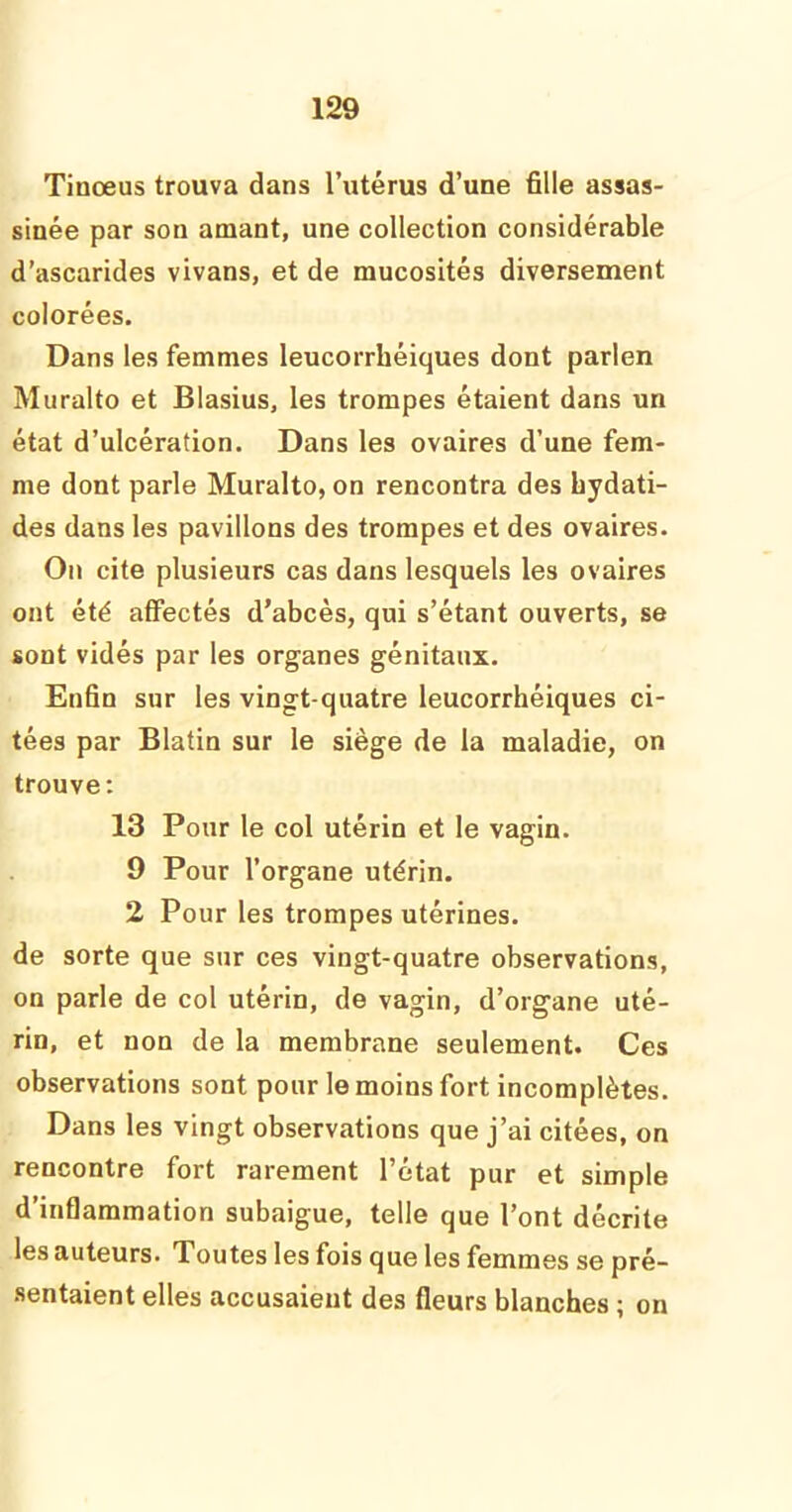 Tinœus trouva dans l’utérus d’une fille assas- sinée par son amant, une collection considérable d’ascarides vivans, et de mucosités diversement colorées. Dans les femmes leucorrhéiques dont parlen Muralto et Blasius, les trompes étaient dans un état d’ulcération. Dans les ovaires d’une fem- me dont parle Muralto, on rencontra des hydati- des dans les pavillons des trompes et des ovaires. On cite plusieurs cas dans lesquels les ovaires ont été affectés d’abcès, qui s’étant ouverts, se sont vidés par les organes génitaux. Enfin sur les vingt-quatre leucorrhéiques ci- tées par Blatin sur le siège de la maladie, on trouve : 13 Pour le col utérin et le vagin. 9 Pour l’organe utérin. 2 Pour les trompes utérines, de sorte que sur ces vingt-quatre observations, on parle de col utérin, de vagin, d’organe uté- rin, et non de la membrane seulement. Ces observations sont pour le moins fort incomplètes. Dans les vingt observations que j’ai citées, on rencontre fort rarement l’état pur et simple d’inflammation subaigue, telle que l’ont décrite les auteurs. Toutes les fois que les femmes se pré- sentaient elles accusaient des fleurs blanches ; on