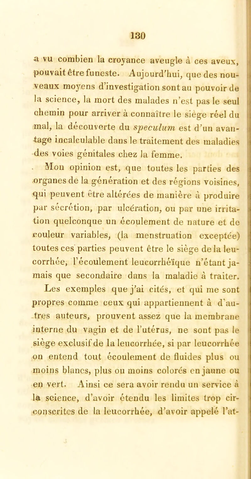 a vu combien la croyance aveugle à ces aveux, pouvait être funeste. Aujourd'hui, que des nou- veaux moyens d’investigation sont au pouvoir de la science, la mort des malades n’est pas le seul chemin pour arriver à connaître le siégé réel du mal, la découverte du spéculum est d’un avan- tage incalculable dans le traitement des maladies des voies génitales chez la femme. Mou opinion est, que toutes les parties des organes de la génération et des régions voisines, qui peuvent être altérées de manière à produire par sécrétion, par ulcération, ou par une irrita- tion quelconque un écoulement de nature et de couleur variables, (la menstruation exceptée) toutes ces parties peuvent être le siège delà leu- corrhée, l’écoulement leucorrhéïque n’étant ja- mais que secondaire dans la maladie à traiter. Les exemples que j’ai cités, et qui me sont propres comme ceux qui appartiennent à d'au- tres auteurs, prouvent assez que la membrane interne du vagin et de l’utérus, ne sont pas le siège exclusif de la leucorrhée, si par leucorrhée on entend tout écoulement de fluides plus ou moins blancs, plus ou moins colorés en jaune ou en vert. Ainsi ce sera avoir rendu un service à la science, d’avoir étendu les limites trop cir- conscrites de la leucorrhée, d’avoir appelé l’at-