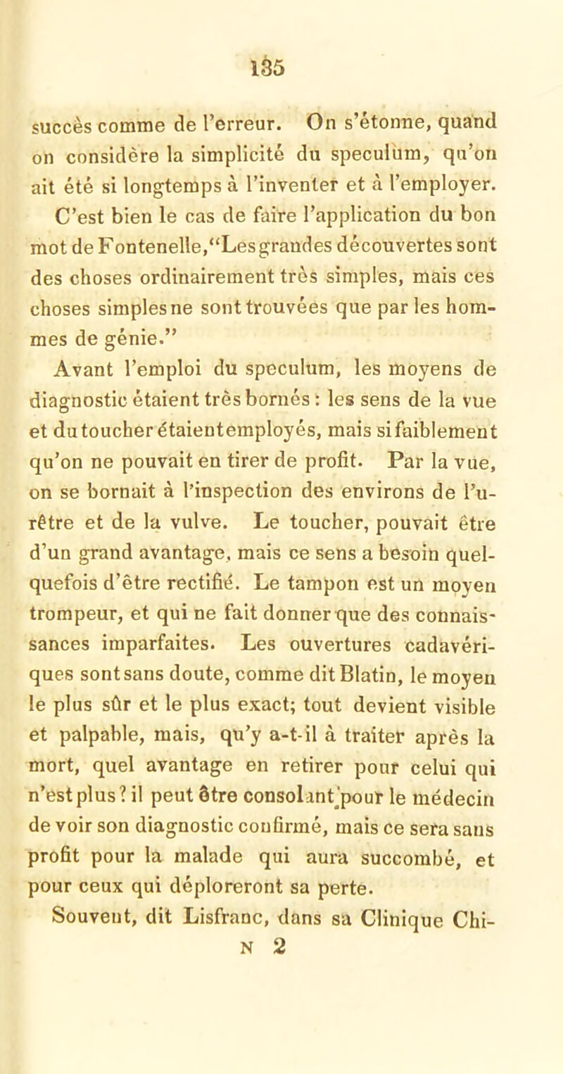 succès comme de l’erreur. On s’étonne, quand on considère la simplicité du spéculum, qu’on ait été si longtemps à l’inventer et à l’employer. C’est bien le cas de faire l’application du bon mot de Fontenelle,“Les grandes découvertes sont des choses ordinairement très simples, mais ces choses simples ne sont trouvées que parles hom- mes de génie.” Avant l’emploi du spéculum, les moyens de diagnostic étaient très bornés : les sens de la vue et dutoucherétaientemployés, mais sifaiblement qu’on ne pouvait en tirer de profit. Par la vue, on se bornait à l’inspection des environs de l’u- rêtre et de la vulve. Le toucher, pouvait être d’un grand avantage, mais ce sens a besoin quel- quefois d’être rectifié. Le tampon est un moyen trompeur, et qui ne fait donner que des connais- sances imparfaites. Les ouvertures cadavéri- ques sont sans doute, comme dit Blatin, le moyeu le plus sûr et le plus exact; tout devient visible et palpable, mais, qu’y a-t-il à traiter après la mort, quel avantage en retirer pour celui qui n’est plus? il peut être consolant'pour le médecin de voir son diagnostic confirmé, mais ce sera sans profit pour la malade qui aura succombé, et pour ceux qui déploreront sa perte. Souvent, dit Lisfranc, dans sa Clinique Chi- N 2