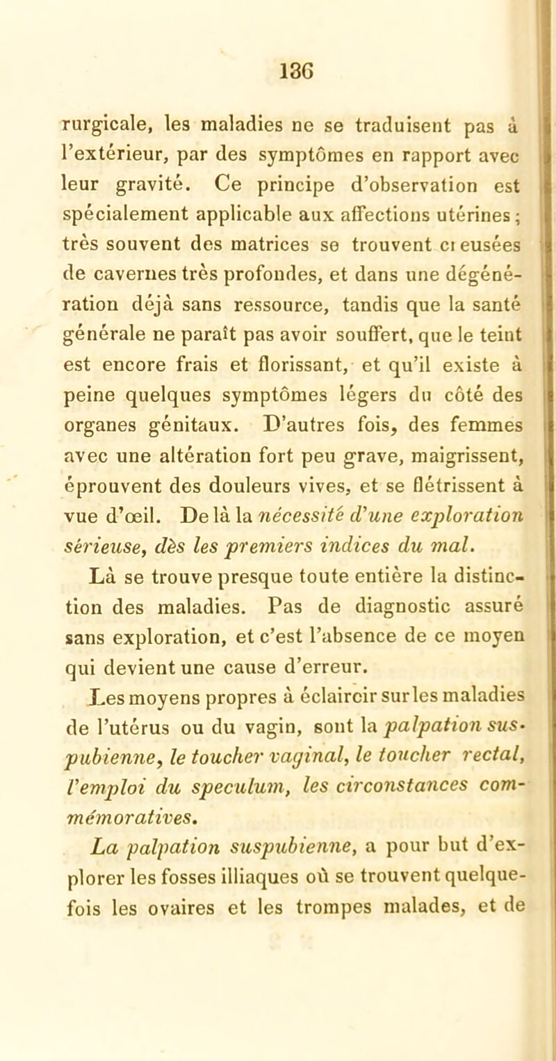 13G rurgicale, les maladies ne se traduisent pas à l’extérieur, par des symptômes en rapport avec leur gravité. Ce principe d’observation est spécialement applicable aux affections utérines; très souvent des matrices se trouvent cieusées de cavernes très profondes, et dans une dégéné- ration déjà sans ressource, tandis que la santé générale ne paraît pas avoir souffert, que le teint est encore frais et florissant, et qu’il existe à peine quelques symptômes légers du côté des organes génitaux. D’autres fois, des femmes avec une altération fort peu grave, maigrissent, éprouvent des douleurs vives, et se flétrissent à vue d’œil. De là la nécessité d'une exploration sérieuse, dès les premiers indices du mal. Là se trouve presque toute entière la distinc- tion des maladies. Pas de diagnostic assuré sans exploration, et c’est l’absence de ce moyen qui devient une cause d’erreur. Les moyens propres à éclaircir surles maladies de l’utérus ou du vagin, sont \a palpation sus- pubienne, le toucher vaginal, le toucher rectal, l'emploi du spéculum, les circonstances com- mémoratives. La palpation suspubienne, a pour but d’ex- plorer les fosses illiaques où se trouvent quelque- fois les ovaires et les trompes malades, et de