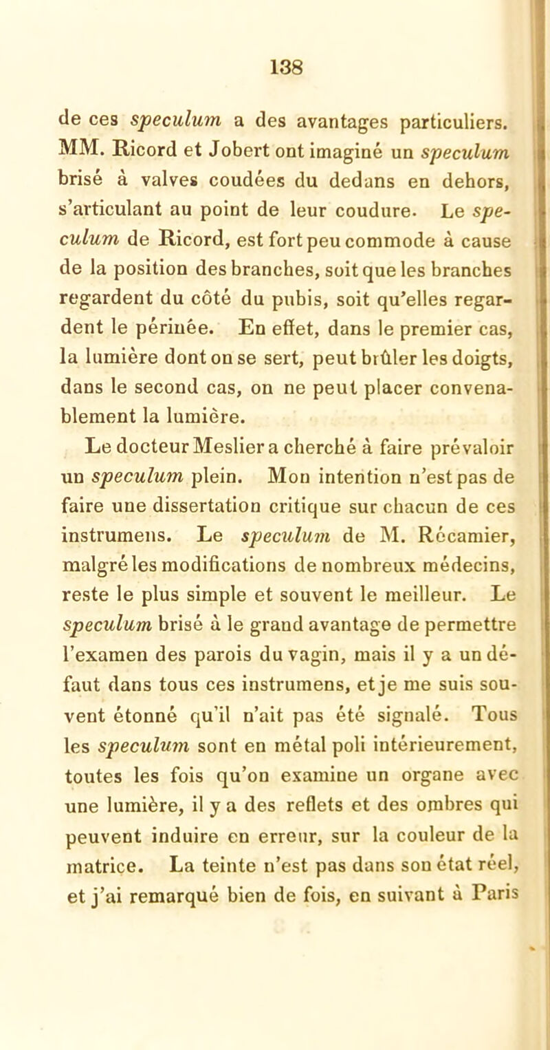 de ces spéculum a des avantages particuliers. MM. Ricord et Jobert ont imaginé un spéculum brisé à valves coudées du dedans en dehors, s’articulant au point de leur coudure. Le spé- culum de Ricord, est fort peu commode à cause de la position des branches, soit que les branches regardent du côté du pubis, soit qu’elles regar- dent le périnée. En effet, dans le premier cas, la lumière dont on se sert, peut btûler les doigts, dans le second cas, on ne peut placer convena- blement la lumière. Le docteur Meslier a cherché à faire prévaloir un spéculum plein. Mon intention n’est pas de faire une dissertation critique sur chacun de ces instrumens. Le spéculum de M. Récamier, malgré les modifications de nombreux médecins, reste le plus simple et souvent le meilleur. Le spéculum brisé à le grand avantage de permettre l’examen des parois du vagin, mais il y a un dé- faut dans tous ces instrumens, et je me suis sou- vent étonné qu’il n’ait pas été signalé. Tous les spéculum sont en métal poli intérieurement, toutes les fois qu’on examine un organe avec une lumière, il y a des reflets et des ombres qui peuvent induire en erreur, sur la couleur de la matrice. La teinte n’est pas dans son état réel, et j’ai remarqué bien de fois, en suivant à Paris