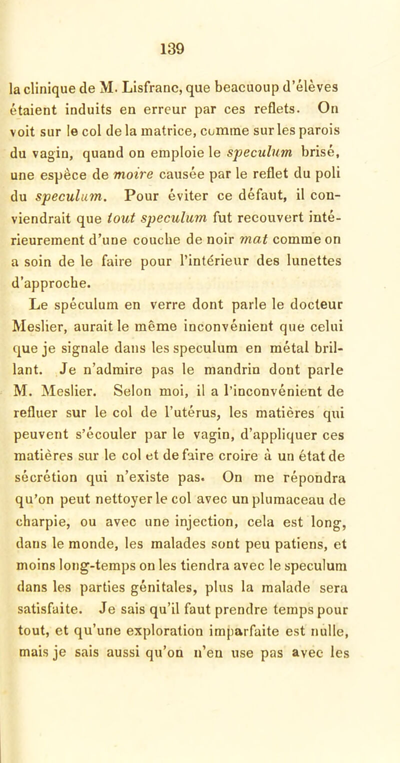 la clinique de M. Lisfrane, que beacuoup d’élèves étaient induits en erreur par ces reflets. On voit sur le col de la matrice, cumme sur les parois du vagin, quand on emploie le spéculum brisé, une espèce de moire causée par le reflet du poli du spéculum. Pour éviter ce défaut, il con- viendrait que tout spéculum fut recouvert inté- rieurement d’une couche de noir mat comme on a soin de le faire pour l’intérieur des lunettes d’approche. Le spéculum en verre dont parle le docteur Meslier, aurait le même inconvénient que celui que je signale dans les spéculum en métal bril- lant. Je n’admire pas le mandrin dont parle M. Meslier. Selon moi, il a l’inconvénient de refluer sur le col de l’utérus, les matières qui peuvent s’écouler par le vagin, d’appliquer ces matières sur le col et défaire croire à un état de sécrétion qui n’existe pas. On me répondra qu’on peut nettoyer le col avec unplumaceau de charpie, ou avec une injection, cela est long, dans le monde, les malades sont peu patiens, et moins long-temps on les tiendra avec le spéculum dans les parties génitales, plus la malade sera satisfaite. Je sais qu’il faut prendre temps pour tout, et qu’une exploration imparfaite est nulle, mais je sais aussi qu’on n’en use pas avec- les
