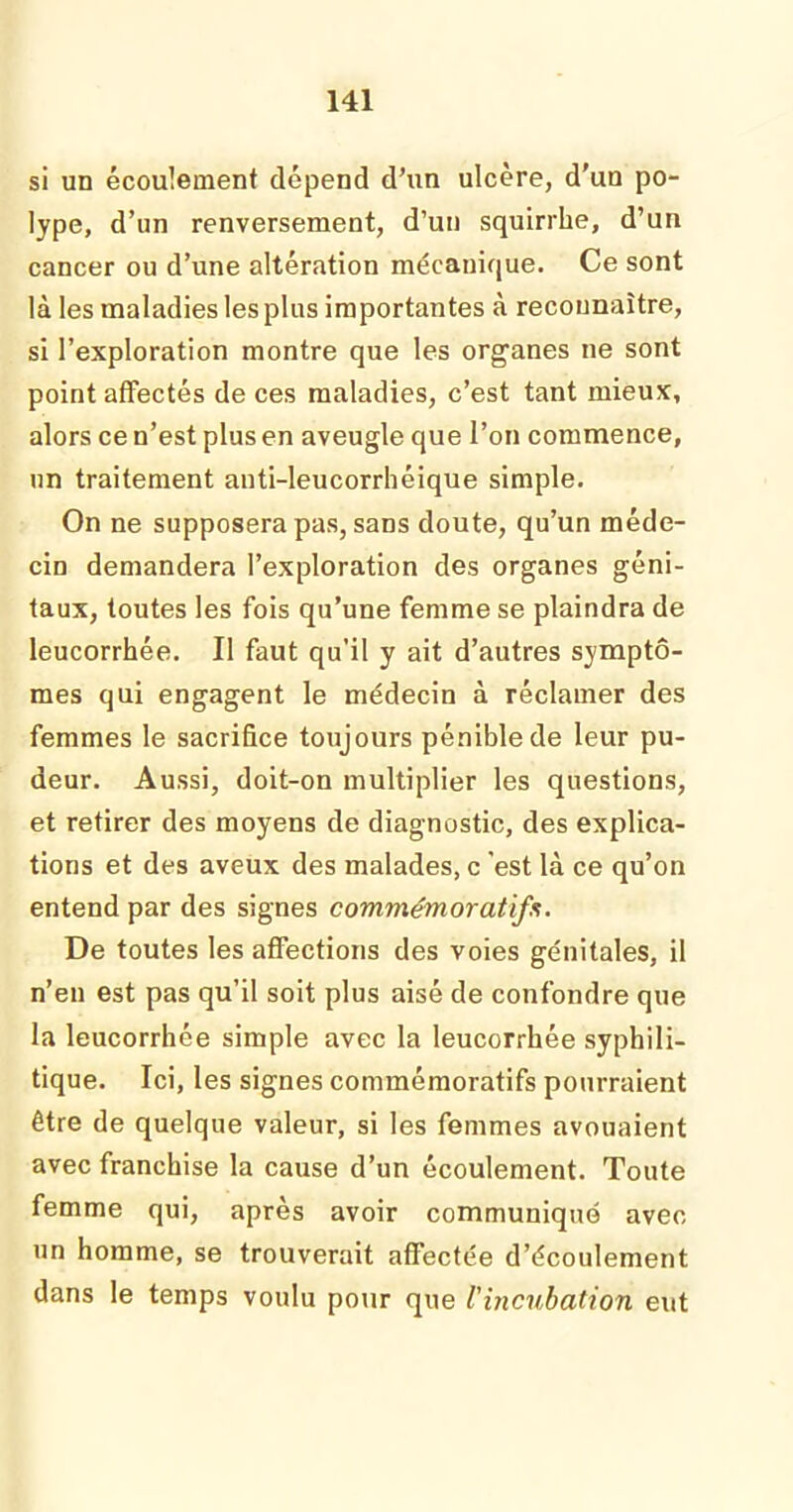 si un écoulement dépend d’un ulcère, d'un po- lype, d’un renversement, d’un squirrhe, d’un cancer ou d’une altération mécanique. Ce sont là les maladies les plus importantes à reconnaître, si l’exploration montre que les organes ne sont point affectés de ces maladies, c’est tant mieux, alors ce n’est plus en aveugle que l’on commence, un traitement anti-leucorrhéique simple. On ne supposera pas, sans doute, qu’un méde- cin demandera l’exploration des organes géni- taux, toutes les fois qu’une femme se plaindra de leucorrhée. Il faut qu’il y ait d’autres symptô- mes qui engagent le médecin à réclamer des femmes le sacrifice toujours pénible de leur pu- deur. Aussi, doit-on multiplier les questions, et retirer des moyens de diagnostic, des explica- tions et des aveux des malades, c 'est là ce qu’on entend par des signes commémoratifs. De toutes les affections des voies génitales, il n’en est pas qu’il soit plus aisé de confondre que la leucorrhée simple avec la leucorrhée syphili- tique. Ici, les signes commémoratifs pourraient être de quelque valeur, si les femmes avouaient avec franchise la cause d’un écoulement. Toute femme qui, après avoir communiqué avec un homme, se trouverait affectée d’écoulement dans le temps voulu pour que l'ijicubation eut