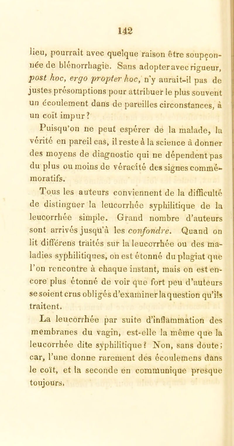 lieu, pourrait avec quelque raison être soupçon- née de blenorrhagie. Sans adopter avec rigueur, post hoc, ergo propter hoc, n’y aurait-il pas de justes présomptions pour attribuer le plus souvent un écoulement dans de pareilles circonstances, à un coït impur ? Puisqu’on ne peut espérer de la malade, la vérité en pareil cas, il reste à la science à donner des moyens de diagnostic qui ne dépendent pas du plus ou moins de véracité des signes commé- moratifs. Tous les auteurs conviennent de la difficulté de distinguer la leucorrhée syphilitique de la leucorrhée simple. Grand nombre d’auteurs sont arrivés jusqu’à les confondre. Quand on lit différens traités sur la leucorrhée ou des ma- ladies syphilitiques, on est étonné du plagiat que l’on rencontre à chaque instant, mais on est en- core plus étonné de voir que fort peu d’auteurs se soient crus obligés d’examiner la question qu’ils traitent. La leucorrhée par suite d’inflammation des membranes du vagin, est-elle la même que la leucorrhée dite syphilitique? Non, sans doute! car, l’une donne rarement des écoulemens dans le coït, et la seconde en communique presque toujours.