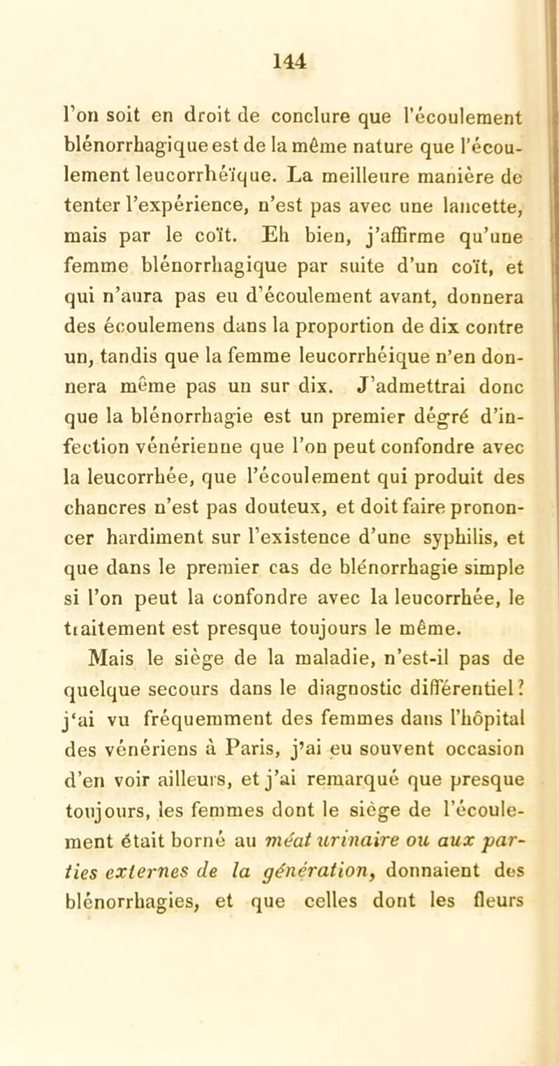 l’on soit en droit de conclure que l’écoulement blénorrhagique est de la même nature que l’écou- lement leucorrhéïque. La meilleure manière de tenter l’expêrience, n’est pas avec une lancette, mais par le coït. Eh bien, j’affirme qu’une femme blénorrhagique par suite d’un coït, et qui n’aura pas eu d’écoulement avant, donnera des écoulemens dans la proportion de dix contre un, tandis que la femme leucorrhéique n’en don- nera même pas un sur dix. J’admettrai donc que la blénorrhagie est un premier dégré d’in- fection vénérienne que l’on peut confondre avec la leucorrhée, que l’écoulement qui produit des chancres n’est pas douteux, et doit faire pronon- cer hardiment sur l’existence d’une syphilis, et que dans le premier cas de blénorrhagie simple si l’on peut la confondre avec la leucorrhée, le tiaitement est presque toujours le même. Mais le siège de la maladie, n’est-il pas de quelque secours dans le diagnostic différentiel ? j‘ai vu fréquemment des femmes dans l’hôpital des vénériens à Paris, j’ai eu souvent occasion d’en voir ailleurs, et j’ai remarqué que presque toujours, les femmes dont le siège de l’écoule- ment était borné au méat urinaire ou aux par- ties externes de la génération, donnaient des blénorrhagies, et que celles dont les fleurs