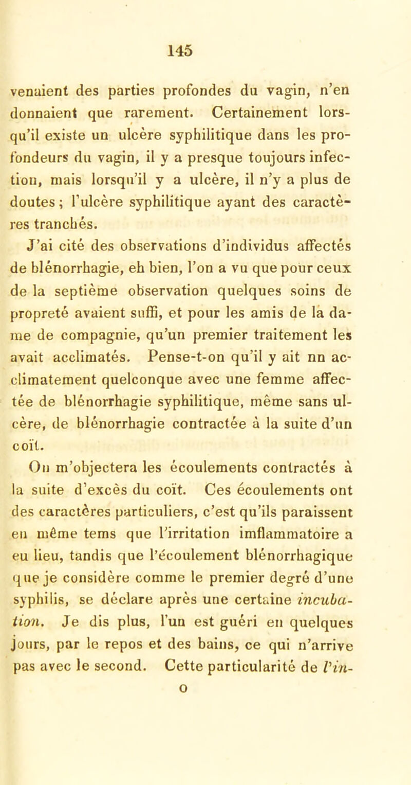 venaient des parties profondes du vagin, n’en donnaient que rarement. Certainement lors- qu’il existe un ulcère syphilitique dans les pro- fondeurs du vagin, il y a presque toujours infec- tion, mais lorsqu’il y a ulcère, il n’y a plus de doutes ; l’ulcère syphilitique ayant des caractè- res tranchés. J’ai cité des observations d’individus affectés de blénorrhagie, eh bien, l’on a vu que pour ceux de la septième observation quelques soins de propreté avaient suffi, et pour les amis de la da- me de compagnie, qu’un premier traitement les avait acclimatés. Pense-t-on qu’il y ait nn ac- climatement quelconque avec une femme affec- tée de blénorrhagie syphilitique, même sans ul- cère, de blénorrhagie contractée à la suite d’un coït. On m’objectera les écoulements contractés à la suite d’excès du coït. Ces écoulements ont des caractères particuliers, c’est qu’ils paraissent eu même tems que l'irritation imflammatoire a eu lieu, tandis que l’écoulement blénorrhagique que je considère comme le premier degré d’une syphilis, se déclare après une certaine incuba- tion. Je dis plus, l’un est guéri en quelques jours, par le repos et des bains, ce qui n’arrive pas avec le second. Cette particularité de Vilt- o