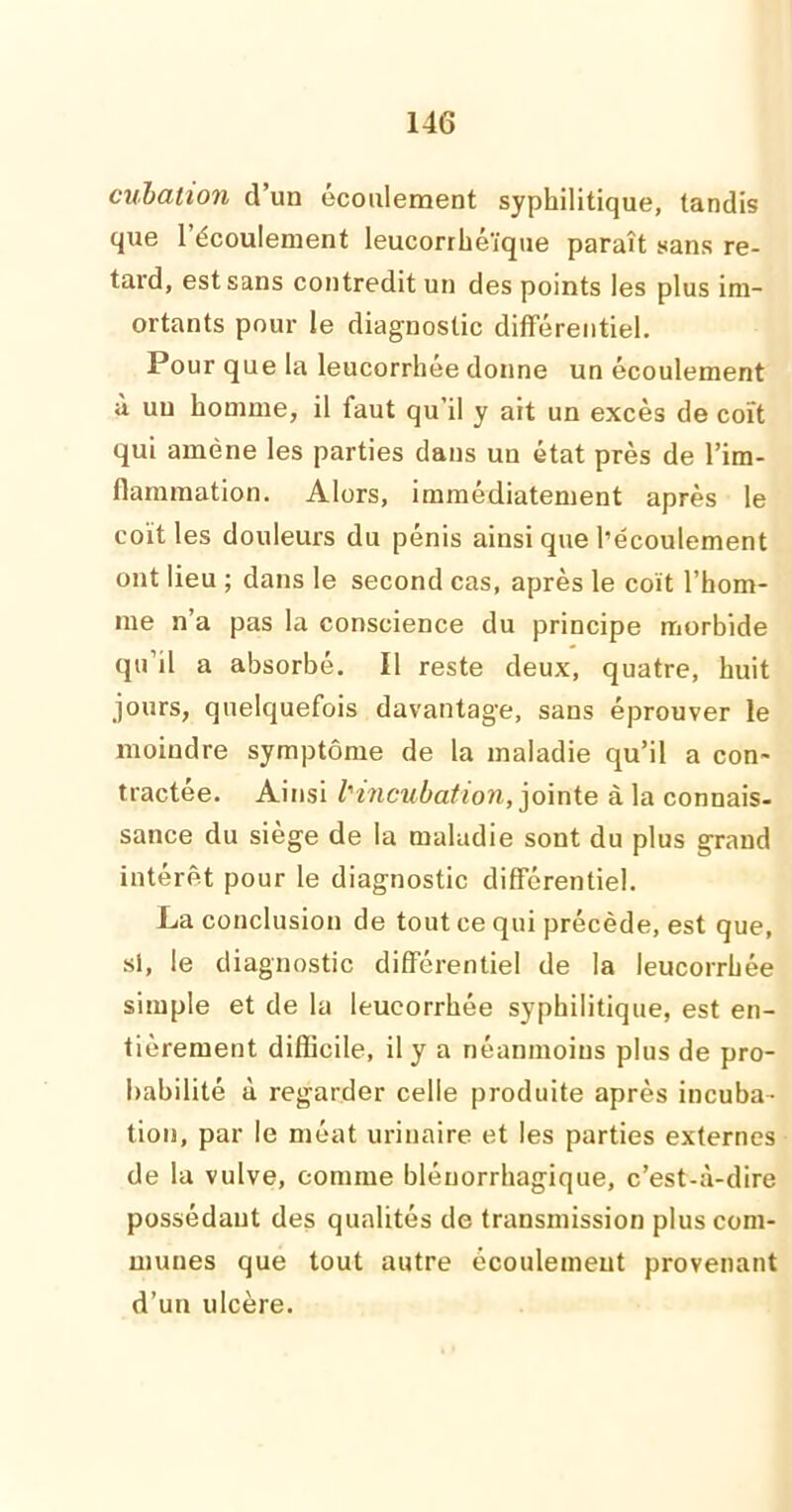 cubation d’un écoulement syphilitique, tandis que 1 écoulement leucorrhéïque paraît sans re- tard, est sans contredit un des points les plus im- ortants pour le diagnostic différentiel. Pour que la leucorrhée donne un écoulement à un homme, il faut qu’il y ait un excès de coït qui amène les parties clans un état près de l’im- flammation. Alors, immédiatement après le coït les douleurs du pénis ainsi que l’écoulement ont lieu ; dans le second cas, après le coït l’hom- me n’a pas la conscience du principe morbide qu’il a absorbé. Il reste deux, quatre, huit jours, quelquefois davantage, sans éprouver le moindre symptôme de la maladie qu’il a con- tractée. Ainsi l'incubation, jointe à la connais- sance du siège de la maladie sont du plus grand intérêt pour le diagnostic différentiel. La conclusion de tout ce qui précède, est que, si, le diagnostic différentiel de la leucorrhée simple et de la leucorrhée syphilitique, est en- tièrement difficile, il y a néanmoins plus de pro- babilité à regarder celle produite après incuba- tion, par le méat urinaire et les parties externes de la vulve, comme blénorrhagique, c’est-à-dire possédant des qualités de transmission plus com- munes que tout autre écoulement provenant d’un ulcère.